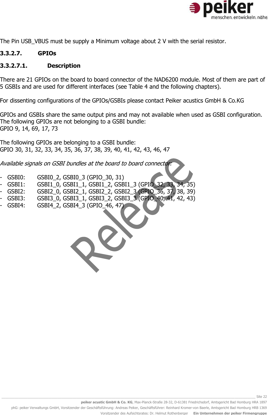   ________________________________________________________________________________________________________________________________________ Site 22 peiker acustic GmbH &amp; Co. KG, Max-Planck-Straße 28-32, D-61381 Friedrichsdorf, Amtsgericht Bad Homburg HRA 1897 phG: peiker Verwaltungs GmbH, Vorsitzender der Geschäftsführung: Andreas Peiker, Geschäftsführer: Reinhard Kromer-von Baerle, Amtsgericht Bad Homburg HRB 1369 Vorsitzender des Aufsichtsrates: Dr. Helmut Rothenberger     Ein Unternehmen der peiker Firmengruppe The Pin USB_VBUS must be supply a Minimum voltage about 2 V with the serial resistor.  3.3.2.7. GPIOs 3.3.2.7.1. Description  There are 21 GPIOs on the board to board connector of the NAD6200 module. Most of them are part of 5 GSBIs and are used for different interfaces (see Table 4 and the following chapters).  For dissenting configurations of the GPIOs/GSBIs please contact Peiker acustics GmbH &amp; Co.KG   GPIOs and GSBIs share the same output pins and may not available when used as GSBI configuration.  The following GPIOs are not belonging to a GSBI bundle:  GPIO 9, 14, 69, 17, 73  The following GPIOs are belonging to a GSBI bundle: GPIO 30, 31, 32, 33, 34, 35, 36, 37, 38, 39, 40, 41, 42, 43, 46, 47  Available signals on GSBI bundles at the board to board connector:  - GSBI0:  GSBI0_2, GSBI0_3 (GPIO_30, 31) - GSBI1:  GSBI1_0, GSBI1_1, GSBI1_2, GSBI1_3 (GPIO_32, 33, 34, 35) - GSBI2:  GSBI2_0, GSBI2_1, GSBI2_2, GSBI2_3 (GPIO_36, 37, 38, 39) - GSBI3:  GSBI3_0, GSBI3_1, GSBI3_2, GSBI3_3 (GPIO_40, 41, 42, 43) - GSBI4:  GSBI4_2, GSBI4_3 (GPIO_46, 47)     