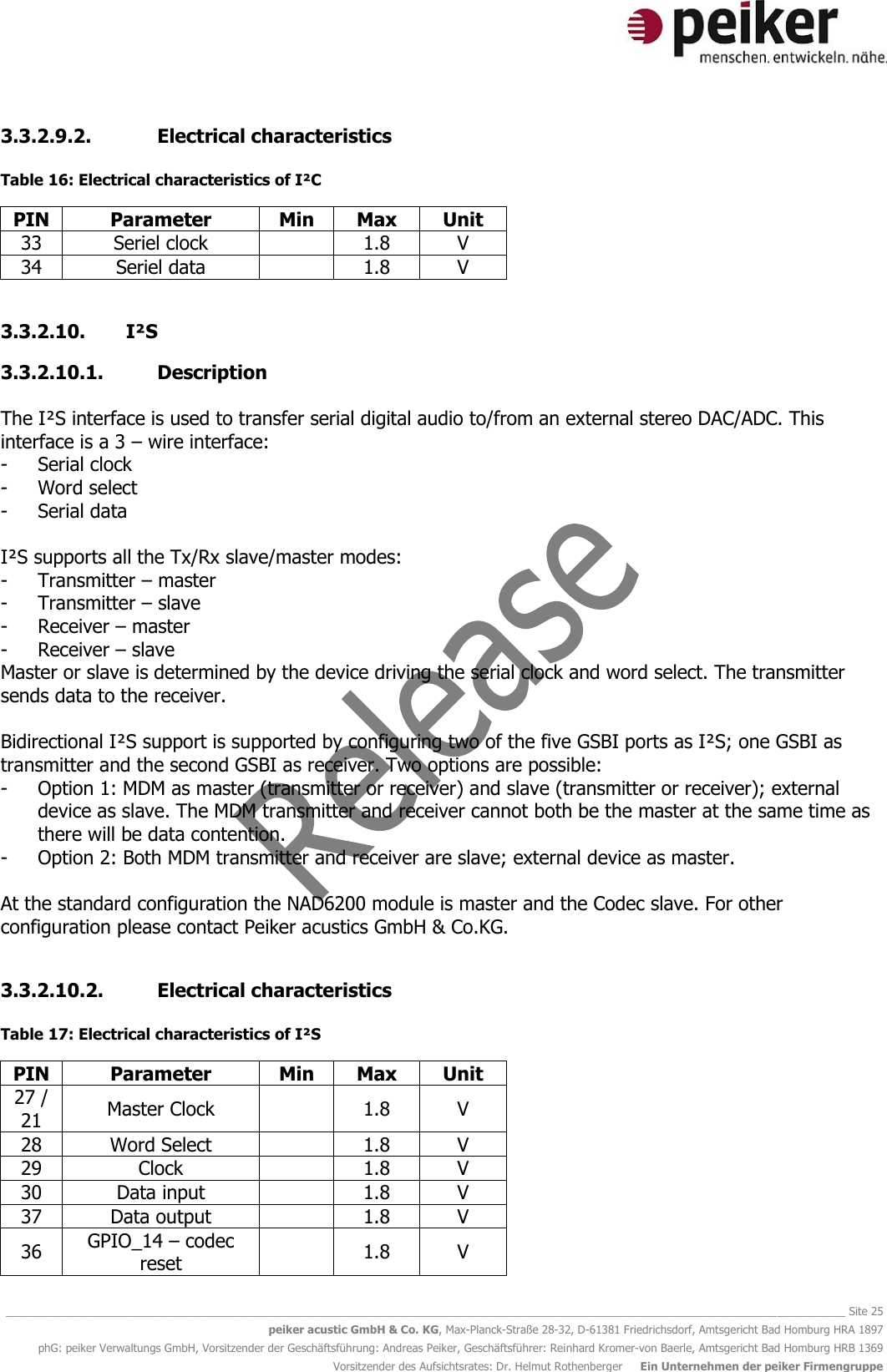   ________________________________________________________________________________________________________________________________________ Site 25 peiker acustic GmbH &amp; Co. KG, Max-Planck-Straße 28-32, D-61381 Friedrichsdorf, Amtsgericht Bad Homburg HRA 1897 phG: peiker Verwaltungs GmbH, Vorsitzender der Geschäftsführung: Andreas Peiker, Geschäftsführer: Reinhard Kromer-von Baerle, Amtsgericht Bad Homburg HRB 1369 Vorsitzender des Aufsichtsrates: Dr. Helmut Rothenberger     Ein Unternehmen der peiker Firmengruppe 3.3.2.9.2. Electrical characteristics  Table 16: Electrical characteristics of I²C PIN Parameter Min Max Unit 33 Seriel clock  1.8 V 34 Seriel data  1.8 V  3.3.2.10. I²S 3.3.2.10.1. Description  The I²S interface is used to transfer serial digital audio to/from an external stereo DAC/ADC. This interface is a 3 – wire interface: - Serial clock - Word select - Serial data  I²S supports all the Tx/Rx slave/master modes: - Transmitter – master - Transmitter – slave - Receiver – master - Receiver – slave Master or slave is determined by the device driving the serial clock and word select. The transmitter sends data to the receiver.  Bidirectional I²S support is supported by configuring two of the five GSBI ports as I²S; one GSBI as transmitter and the second GSBI as receiver. Two options are possible: - Option 1: MDM as master (transmitter or receiver) and slave (transmitter or receiver); external device as slave. The MDM transmitter and receiver cannot both be the master at the same time as there will be data contention. - Option 2: Both MDM transmitter and receiver are slave; external device as master.  At the standard configuration the NAD6200 module is master and the Codec slave. For other configuration please contact Peiker acustics GmbH &amp; Co.KG.  3.3.2.10.2. Electrical characteristics  Table 17: Electrical characteristics of I²S PIN Parameter Min Max Unit 27 / 21 Master Clock  1.8 V 28 Word Select  1.8 V 29 Clock  1.8 V 30 Data input  1.8 V 37 Data output  1.8 V 36 GPIO_14 – codec reset  1.8 V  
