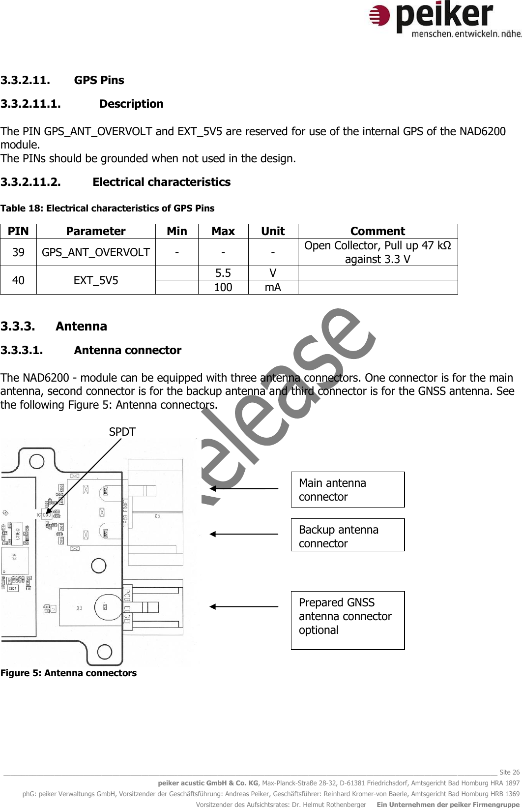   ________________________________________________________________________________________________________________________________________ Site 26 peiker acustic GmbH &amp; Co. KG, Max-Planck-Straße 28-32, D-61381 Friedrichsdorf, Amtsgericht Bad Homburg HRA 1897 phG: peiker Verwaltungs GmbH, Vorsitzender der Geschäftsführung: Andreas Peiker, Geschäftsführer: Reinhard Kromer-von Baerle, Amtsgericht Bad Homburg HRB 1369 Vorsitzender des Aufsichtsrates: Dr. Helmut Rothenberger     Ein Unternehmen der peiker Firmengruppe 3.3.2.11. GPS Pins 3.3.2.11.1.   Description  The PIN GPS_ANT_OVERVOLT and EXT_5V5 are reserved for use of the internal GPS of the NAD6200 module. The PINs should be grounded when not used in the design. 3.3.2.11.2. Electrical characteristics  Table 18: Electrical characteristics of GPS Pins PIN Parameter Min Max Unit Comment 39 GPS_ANT_OVERVOLT - - - Open Collector, Pull up 47 kΩ against 3.3 V 40 EXT_5V5  5.5 V   100 mA   3.3.3. Antenna  3.3.3.1. Antenna connector  The NAD6200 - module can be equipped with three antenna connectors. One connector is for the main antenna, second connector is for the backup antenna and third connector is for the GNSS antenna. See the following Figure 5: Antenna connectors.     SPDT  Figure 5: Antenna connectors  Main antenna connector Backup antenna connector Prepared GNSS antenna connector optional  