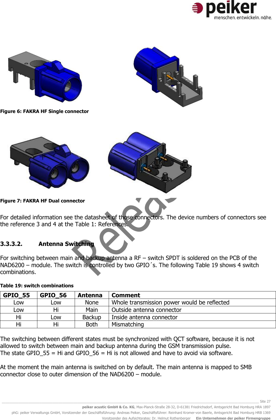   ________________________________________________________________________________________________________________________________________ Site 27 peiker acustic GmbH &amp; Co. KG, Max-Planck-Straße 28-32, D-61381 Friedrichsdorf, Amtsgericht Bad Homburg HRA 1897 phG: peiker Verwaltungs GmbH, Vorsitzender der Geschäftsführung: Andreas Peiker, Geschäftsführer: Reinhard Kromer-von Baerle, Amtsgericht Bad Homburg HRB 1369 Vorsitzender des Aufsichtsrates: Dr. Helmut Rothenberger     Ein Unternehmen der peiker Firmengruppe  Figure 6: FAKRA HF Single connector   Figure 7: FAKRA HF Dual connector  For detailed information see the datasheet of those connectors. The device numbers of connectors see the reference 3 and 4 at the Table 1: References.  3.3.3.2. Antenna Switching  For switching between main and backup antenna a RF – switch SPDT is soldered on the PCB of the NAD6200 – module. The switch is controlled by two GPIO´s. The following Table 19 shows 4 switch combinations.  Table 19: switch combinations GPIO_55 GPIO_56 Antenna Comment Low Low None Whole transmission power would be reflected Low Hi Main Outside antenna connector Hi Low Backup Inside antenna connector Hi Hi Both Mismatching  The switching between different states must be synchronized with QCT software, because it is not allowed to switch between main and backup antenna during the GSM transmission pulse.  The state GPIO_55 = Hi and GPIO_56 = Hi is not allowed and have to avoid via software.   At the moment the main antenna is switched on by default. The main antenna is mapped to SMB connector close to outer dimension of the NAD6200 – module.   