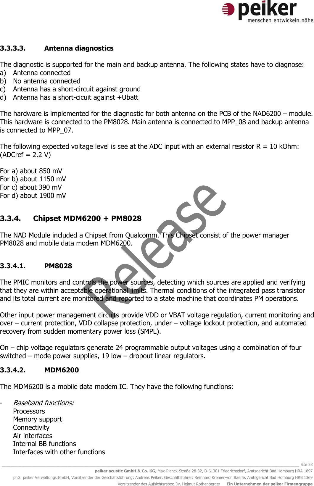   ________________________________________________________________________________________________________________________________________ Site 28 peiker acustic GmbH &amp; Co. KG, Max-Planck-Straße 28-32, D-61381 Friedrichsdorf, Amtsgericht Bad Homburg HRA 1897 phG: peiker Verwaltungs GmbH, Vorsitzender der Geschäftsführung: Andreas Peiker, Geschäftsführer: Reinhard Kromer-von Baerle, Amtsgericht Bad Homburg HRB 1369 Vorsitzender des Aufsichtsrates: Dr. Helmut Rothenberger     Ein Unternehmen der peiker Firmengruppe 3.3.3.3. Antenna diagnostics  The diagnostic is supported for the main and backup antenna. The following states have to diagnose: a) Antenna connected b) No antenna connected c) Antenna has a short-circuit against ground d) Antenna has a short-cicuit against +Ubatt  The hardware is implemented for the diagnostic for both antenna on the PCB of the NAD6200 – module. This hardware is connected to the PM8028. Main antenna is connected to MPP_08 and backup antenna is connected to MPP_07.  The following expected voltage level is see at the ADC input with an external resistor R = 10 kOhm: (ADCref = 2.2 V)  For a) about 850 mV For b) about 1150 mV For c) about 390 mV For d) about 1900 mV  3.3.4. Chipset MDM6200 + PM8028  The NAD Module included a Chipset from Qualcomm. This Chipset consist of the power manager PM8028 and mobile data modem MDM6200.  3.3.4.1. PM8028  The PMIC monitors and controls the power sources, detecting which sources are applied and verifying that they are within acceptable operational limits. Thermal conditions of the integrated pass transistor and its total current are monitored and reported to a state machine that coordinates PM operations.   Other input power management circuits provide VDD or VBAT voltage regulation, current monitoring and over – current protection, VDD collapse protection, under – voltage lockout protection, and automated recovery from sudden momentary power loss (SMPL).  On – chip voltage regulators generate 24 programmable output voltages using a combination of four switched – mode power supplies, 19 low – dropout linear regulators. 3.3.4.2. MDM6200  The MDM6200 is a mobile data modem IC. They have the following functions:  - Baseband functions: Processors Memory support Connectivity Air interfaces Internal BB functions Interfaces with other functions 