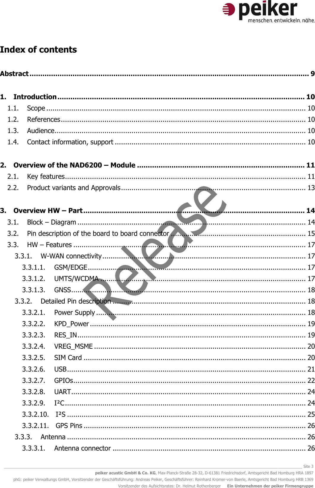   ________________________________________________________________________________________________________________________________________ Site 3 peiker acustic GmbH &amp; Co. KG, Max-Planck-Straße 28-32, D-61381 Friedrichsdorf, Amtsgericht Bad Homburg HRA 1897 phG: peiker Verwaltungs GmbH, Vorsitzender der Geschäftsführung: Andreas Peiker, Geschäftsführer: Reinhard Kromer-von Baerle, Amtsgericht Bad Homburg HRB 1369 Vorsitzender des Aufsichtsrates: Dr. Helmut Rothenberger     Ein Unternehmen der peiker Firmengruppe Index of contents Abstract .................................................................................................................................. 9 1. Introduction ................................................................................................................... 10 1.1. Scope ............................................................................................................................. 10 1.2. References ...................................................................................................................... 10 1.3. Audience ......................................................................................................................... 10 1.4. Contact information, support ............................................................................................ 10 2. Overview of the NAD6200 – Module .............................................................................. 11 2.1. Key features .................................................................................................................... 11 2.2. Product variants and Approvals ......................................................................................... 13 3. Overview HW – Part ....................................................................................................... 14 3.1. Block – Diagram .............................................................................................................. 14 3.2. Pin description of the board to board connector ................................................................. 15 3.3. HW – Features ................................................................................................................ 17 3.3.1. W-WAN connectivity .................................................................................................. 17 3.3.1.1. GSM/EDGE ......................................................................................................... 17 3.3.1.2. UMTS/WCDMA ................................................................................................... 17 3.3.1.3. GNSS ................................................................................................................. 18 3.3.2. Detailed Pin description ............................................................................................. 18 3.3.2.1. Power Supply ..................................................................................................... 18 3.3.2.2. KPD_Power ........................................................................................................ 19 3.3.2.3. RES_IN .............................................................................................................. 19 3.3.2.4. VREG_MSME ...................................................................................................... 20 3.3.2.5. SIM Card ........................................................................................................... 20 3.3.2.6. USB ................................................................................................................... 21 3.3.2.7. GPIOs ................................................................................................................ 22 3.3.2.8. UART ................................................................................................................. 24 3.3.2.9. I²C .................................................................................................................... 24 3.3.2.10. I²S ................................................................................................................... 25 3.3.2.11. GPS Pins ........................................................................................................... 26 3.3.3. Antenna ................................................................................................................... 26 3.3.3.1. Antenna connector ............................................................................................. 26 