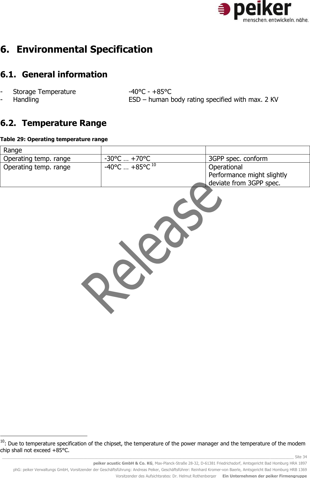   ________________________________________________________________________________________________________________________________________ Site 34 peiker acustic GmbH &amp; Co. KG, Max-Planck-Straße 28-32, D-61381 Friedrichsdorf, Amtsgericht Bad Homburg HRA 1897 phG: peiker Verwaltungs GmbH, Vorsitzender der Geschäftsführung: Andreas Peiker, Geschäftsführer: Reinhard Kromer-von Baerle, Amtsgericht Bad Homburg HRB 1369 Vorsitzender des Aufsichtsrates: Dr. Helmut Rothenberger     Ein Unternehmen der peiker Firmengruppe 6. Environmental Specification  6.1. General information  - Storage Temperature      -40°C - +85°C - Handling          ESD – human body rating specified with max. 2 KV   6.2. Temperature Range  Table 29: Operating temperature range Range   Operating temp. range -30°C … +70°C 3GPP spec. conform Operating temp. range -40°C … +85°C 10 Operational  Performance might slightly deviate from 3GPP spec.                                              10: Due to temperature specification of the chipset, the temperature of the power manager and the temperature of the modem chip shall not exceed +85°C.  