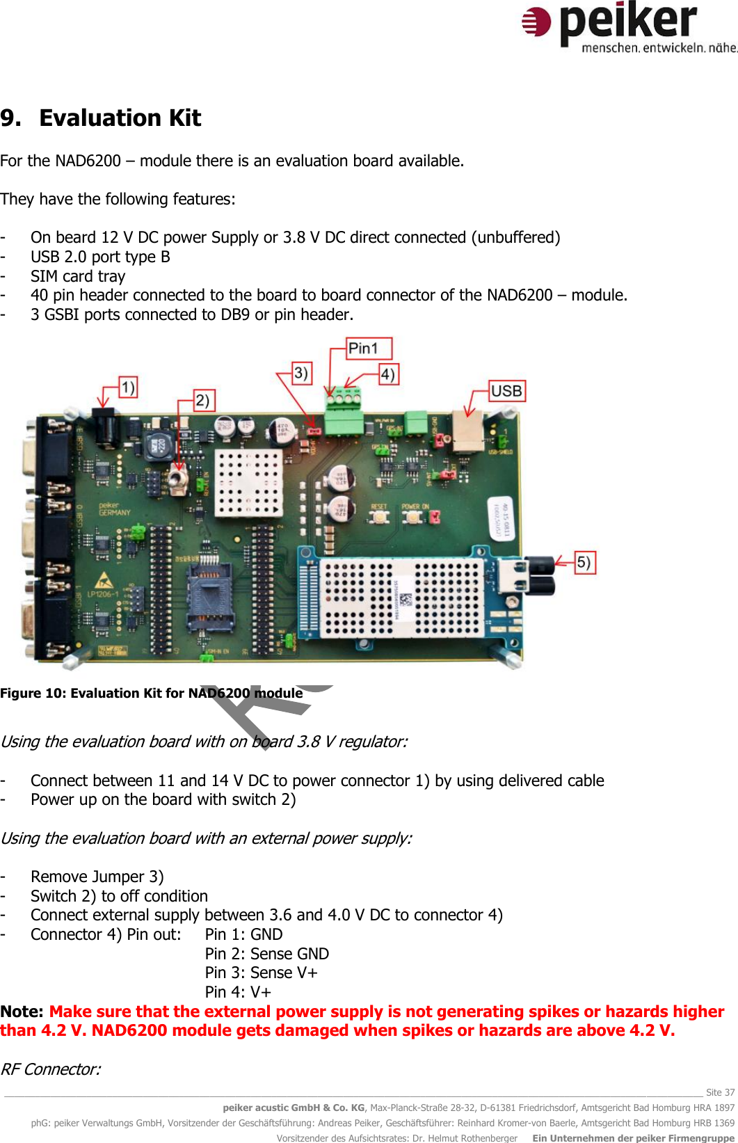   ________________________________________________________________________________________________________________________________________ Site 37 peiker acustic GmbH &amp; Co. KG, Max-Planck-Straße 28-32, D-61381 Friedrichsdorf, Amtsgericht Bad Homburg HRA 1897 phG: peiker Verwaltungs GmbH, Vorsitzender der Geschäftsführung: Andreas Peiker, Geschäftsführer: Reinhard Kromer-von Baerle, Amtsgericht Bad Homburg HRB 1369 Vorsitzender des Aufsichtsrates: Dr. Helmut Rothenberger     Ein Unternehmen der peiker Firmengruppe 9. Evaluation Kit  For the NAD6200 – module there is an evaluation board available.   They have the following features:  - On beard 12 V DC power Supply or 3.8 V DC direct connected (unbuffered)  - USB 2.0 port type B - SIM card tray - 40 pin header connected to the board to board connector of the NAD6200 – module. - 3 GSBI ports connected to DB9 or pin header.   Figure 10: Evaluation Kit for NAD6200 module  Using the evaluation board with on board 3.8 V regulator:  - Connect between 11 and 14 V DC to power connector 1) by using delivered cable - Power up on the board with switch 2)  Using the evaluation board with an external power supply:  - Remove Jumper 3) - Switch 2) to off condition - Connect external supply between 3.6 and 4.0 V DC to connector 4) - Connector 4) Pin out:   Pin 1: GND Pin 2: Sense GND Pin 3: Sense V+ Pin 4: V+ Note: Make sure that the external power supply is not generating spikes or hazards higher than 4.2 V. NAD6200 module gets damaged when spikes or hazards are above 4.2 V.  RF Connector: 