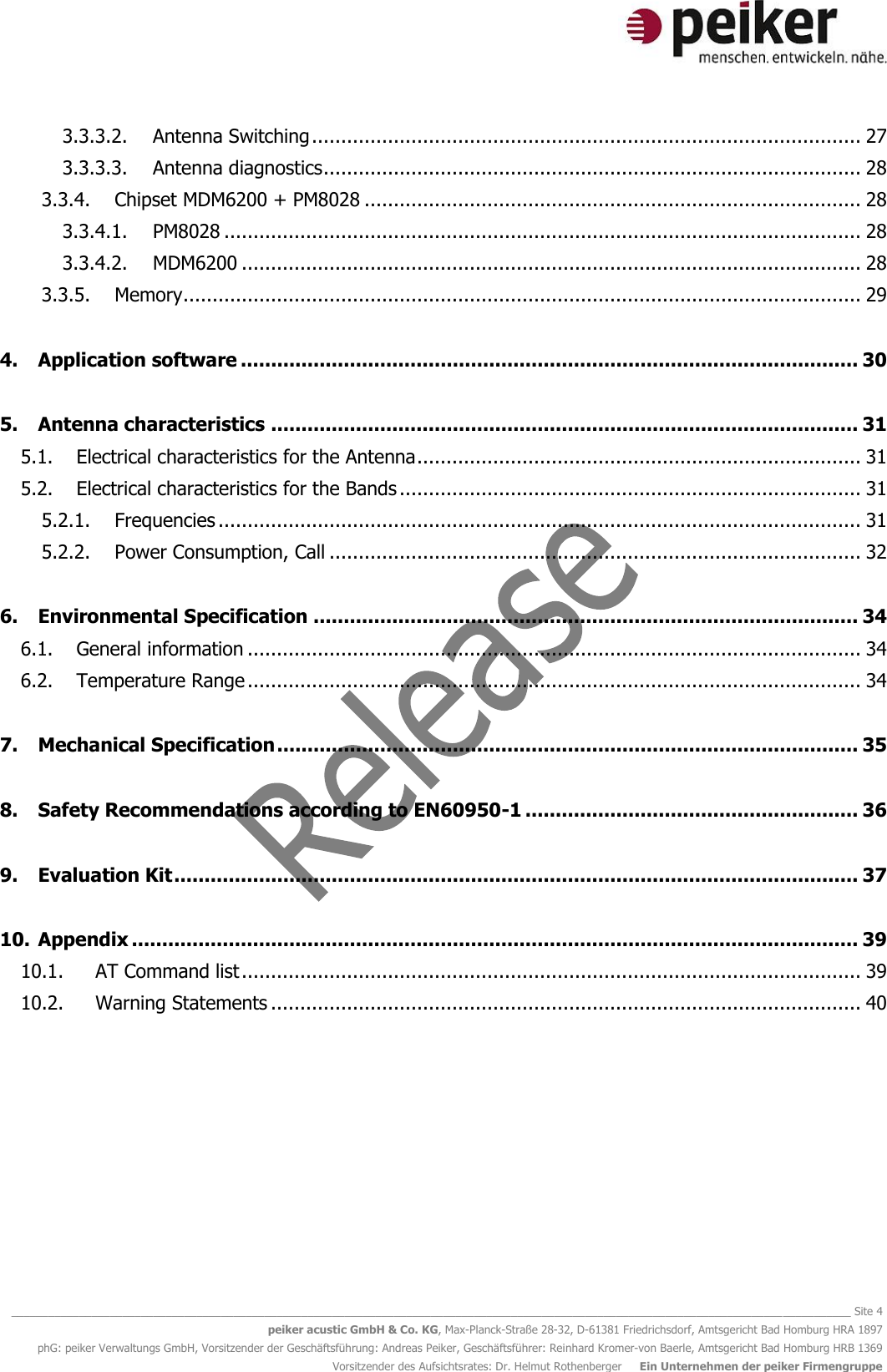   ________________________________________________________________________________________________________________________________________ Site 4 peiker acustic GmbH &amp; Co. KG, Max-Planck-Straße 28-32, D-61381 Friedrichsdorf, Amtsgericht Bad Homburg HRA 1897 phG: peiker Verwaltungs GmbH, Vorsitzender der Geschäftsführung: Andreas Peiker, Geschäftsführer: Reinhard Kromer-von Baerle, Amtsgericht Bad Homburg HRB 1369 Vorsitzender des Aufsichtsrates: Dr. Helmut Rothenberger     Ein Unternehmen der peiker Firmengruppe 3.3.3.2. Antenna Switching .............................................................................................. 27 3.3.3.3. Antenna diagnostics ............................................................................................ 28 3.3.4. Chipset MDM6200 + PM8028 ..................................................................................... 28 3.3.4.1. PM8028 ............................................................................................................. 28 3.3.4.2. MDM6200 .......................................................................................................... 28 3.3.5. Memory .................................................................................................................... 29 4. Application software ...................................................................................................... 30 5. Antenna characteristics ................................................................................................. 31 5.1. Electrical characteristics for the Antenna ............................................................................ 31 5.2. Electrical characteristics for the Bands ............................................................................... 31 5.2.1. Frequencies .............................................................................................................. 31 5.2.2. Power Consumption, Call ........................................................................................... 32 6. Environmental Specification .......................................................................................... 34 6.1. General information ......................................................................................................... 34 6.2. Temperature Range ......................................................................................................... 34 7. Mechanical Specification ................................................................................................ 35 8. Safety Recommendations according to EN60950-1 ....................................................... 36 9. Evaluation Kit ................................................................................................................. 37 10. Appendix ........................................................................................................................ 39 10.1. AT Command list .......................................................................................................... 39 10.2. Warning Statements ..................................................................................................... 40     