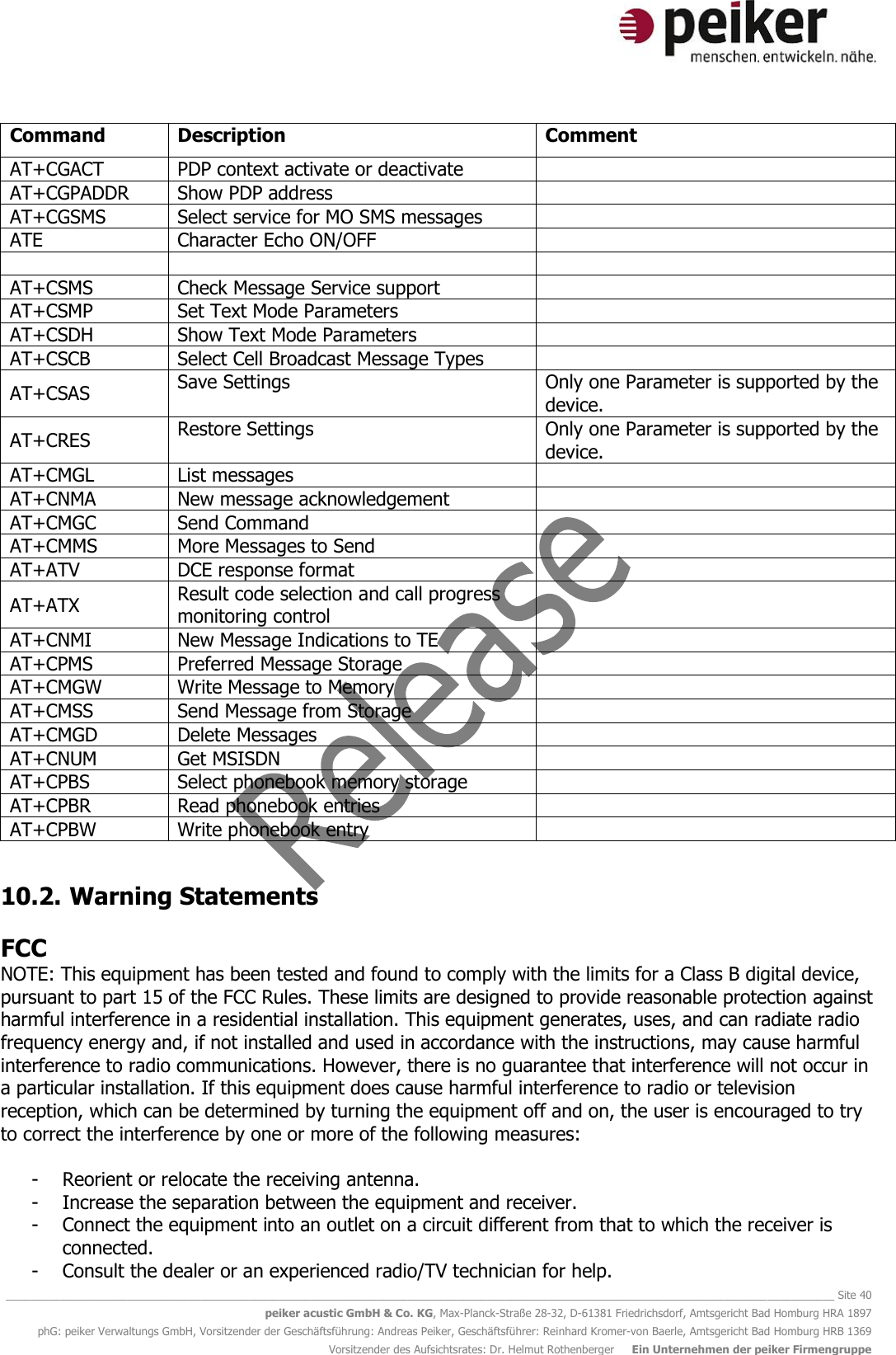   ________________________________________________________________________________________________________________________________________ Site 40 peiker acustic GmbH &amp; Co. KG, Max-Planck-Straße 28-32, D-61381 Friedrichsdorf, Amtsgericht Bad Homburg HRA 1897 phG: peiker Verwaltungs GmbH, Vorsitzender der Geschäftsführung: Andreas Peiker, Geschäftsführer: Reinhard Kromer-von Baerle, Amtsgericht Bad Homburg HRB 1369 Vorsitzender des Aufsichtsrates: Dr. Helmut Rothenberger     Ein Unternehmen der peiker Firmengruppe Command Description Comment AT+CGACT  PDP context activate or deactivate  AT+CGPADDR  Show PDP address  AT+CGSMS  Select service for MO SMS messages  ATE  Character Echo ON/OFF     AT+CSMS  Check Message Service support  AT+CSMP  Set Text Mode Parameters  AT+CSDH  Show Text Mode Parameters  AT+CSCB  Select Cell Broadcast Message Types  AT+CSAS  Save Settings Only one Parameter is supported by the device. AT+CRES  Restore Settings Only one Parameter is supported by the device. AT+CMGL  List messages  AT+CNMA  New message acknowledgement  AT+CMGC  Send Command  AT+CMMS  More Messages to Send  AT+ATV  DCE response format  AT+ATX  Result code selection and call progress monitoring control  AT+CNMI  New Message Indications to TE  AT+CPMS  Preferred Message Storage  AT+CMGW  Write Message to Memory  AT+CMSS  Send Message from Storage  AT+CMGD  Delete Messages  AT+CNUM  Get MSISDN  AT+CPBS  Select phonebook memory storage  AT+CPBR  Read phonebook entries  AT+CPBW  Write phonebook entry   10.2.  Warning Statements  FCC NOTE: This equipment has been tested and found to comply with the limits for a Class B digital device, pursuant to part 15 of the FCC Rules. These limits are designed to provide reasonable protection against harmful interference in a residential installation. This equipment generates, uses, and can radiate radio frequency energy and, if not installed and used in accordance with the instructions, may cause harmful interference to radio communications. However, there is no guarantee that interference will not occur in a particular installation. If this equipment does cause harmful interference to radio or television reception, which can be determined by turning the equipment off and on, the user is encouraged to try to correct the interference by one or more of the following measures:  - Reorient or relocate the receiving antenna. - Increase the separation between the equipment and receiver. - Connect the equipment into an outlet on a circuit different from that to which the receiver is connected. - Consult the dealer or an experienced radio/TV technician for help. 
