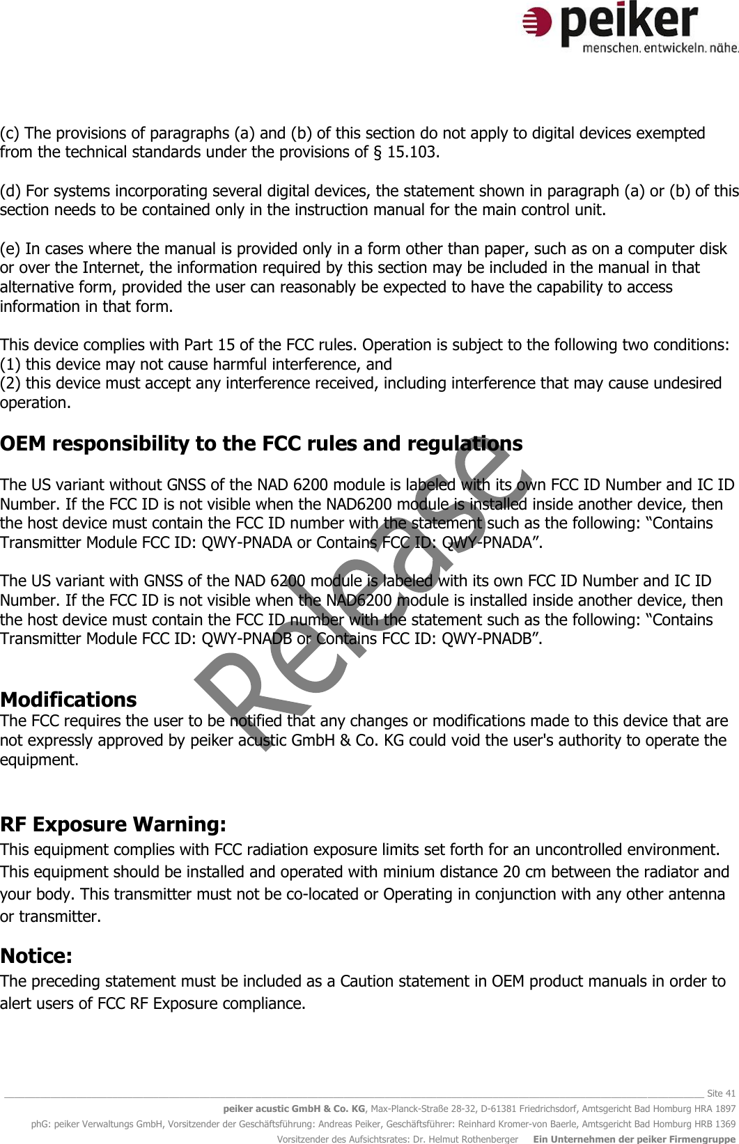   ________________________________________________________________________________________________________________________________________ Site 41 peiker acustic GmbH &amp; Co. KG, Max-Planck-Straße 28-32, D-61381 Friedrichsdorf, Amtsgericht Bad Homburg HRA 1897 phG: peiker Verwaltungs GmbH, Vorsitzender der Geschäftsführung: Andreas Peiker, Geschäftsführer: Reinhard Kromer-von Baerle, Amtsgericht Bad Homburg HRB 1369 Vorsitzender des Aufsichtsrates: Dr. Helmut Rothenberger     Ein Unternehmen der peiker Firmengruppe  (c) The provisions of paragraphs (a) and (b) of this section do not apply to digital devices exempted from the technical standards under the provisions of § 15.103.   (d) For systems incorporating several digital devices, the statement shown in paragraph (a) or (b) of this section needs to be contained only in the instruction manual for the main control unit.  (e) In cases where the manual is provided only in a form other than paper, such as on a computer disk or over the Internet, the information required by this section may be included in the manual in that alternative form, provided the user can reasonably be expected to have the capability to access information in that form.  This device complies with Part 15 of the FCC rules. Operation is subject to the following two conditions: (1) this device may not cause harmful interference, and (2) this device must accept any interference received, including interference that may cause undesired operation.  OEM responsibility to the FCC rules and regulations  The US variant without GNSS of the NAD 6200 module is labeled with its own FCC ID Number and IC ID Number. If the FCC ID is not visible when the NAD6200 module is installed inside another device, then the host device must contain the FCC ID number with the statement such as the following: “Contains Transmitter Module FCC ID: QWY-PNADA or Contains FCC ID: QWY-PNADA”.  The US variant with GNSS of the NAD 6200 module is labeled with its own FCC ID Number and IC ID Number. If the FCC ID is not visible when the NAD6200 module is installed inside another device, then the host device must contain the FCC ID number with the statement such as the following: “Contains Transmitter Module FCC ID: QWY-PNADB or Contains FCC ID: QWY-PNADB”.   Modifications The FCC requires the user to be notified that any changes or modifications made to this device that are not expressly approved by peiker acustic GmbH &amp; Co. KG could void the user&apos;s authority to operate the equipment.  RF Exposure Warning: This equipment complies with FCC radiation exposure limits set forth for an uncontrolled environment. This equipment should be installed and operated with minium distance 20 cm between the radiator and your body. This transmitter must not be co-located or Operating in conjunction with any other antenna or transmitter. Notice: The preceding statement must be included as a Caution statement in OEM product manuals in order to alert users of FCC RF Exposure compliance.    