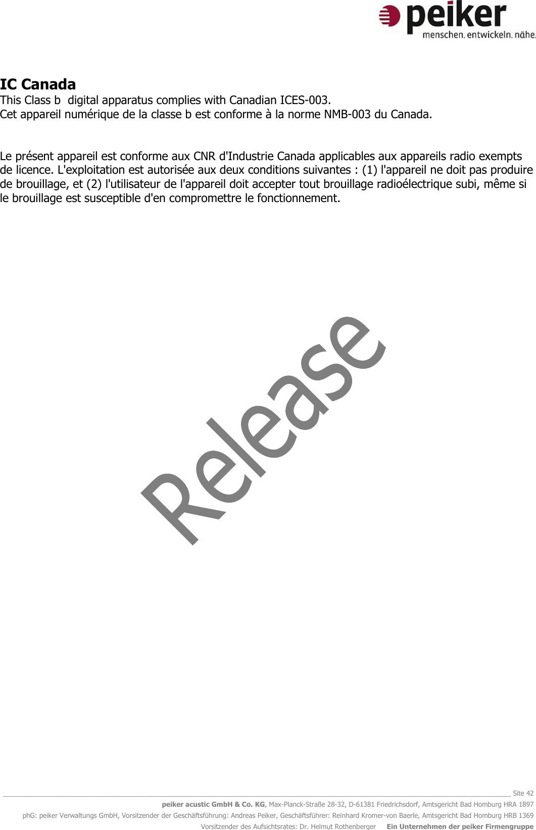   ________________________________________________________________________________________________________________________________________ Site 42 peiker acustic GmbH &amp; Co. KG, Max-Planck-Straße 28-32, D-61381 Friedrichsdorf, Amtsgericht Bad Homburg HRA 1897 phG: peiker Verwaltungs GmbH, Vorsitzender der Geschäftsführung: Andreas Peiker, Geschäftsführer: Reinhard Kromer-von Baerle, Amtsgericht Bad Homburg HRB 1369 Vorsitzender des Aufsichtsrates: Dr. Helmut Rothenberger     Ein Unternehmen der peiker Firmengruppe IC Canada This Class b  digital apparatus complies with Canadian ICES-003. Cet appareil numérique de la classe b est conforme à la norme NMB-003 du Canada.   Le présent appareil est conforme aux CNR d&apos;Industrie Canada applicables aux appareils radio exempts de licence. L&apos;exploitation est autorisée aux deux conditions suivantes : (1) l&apos;appareil ne doit pas produire de brouillage, et (2) l&apos;utilisateur de l&apos;appareil doit accepter tout brouillage radioélectrique subi, même si le brouillage est susceptible d&apos;en compromettre le fonctionnement.  