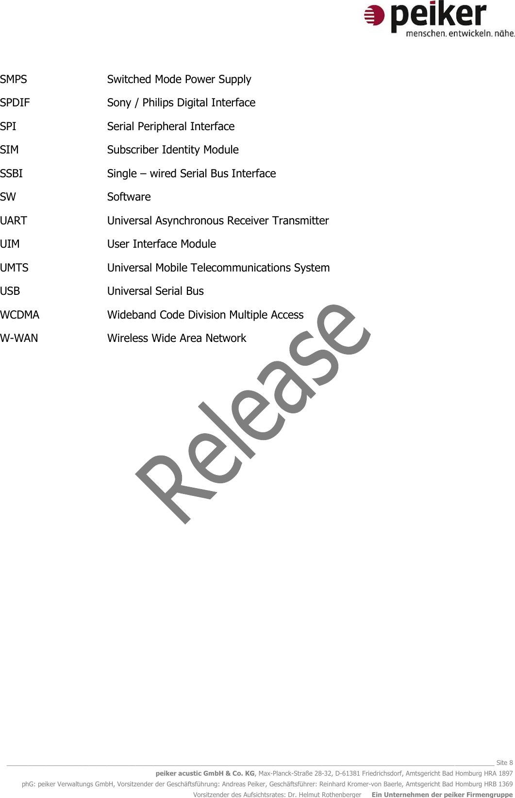   ________________________________________________________________________________________________________________________________________ Site 8 peiker acustic GmbH &amp; Co. KG, Max-Planck-Straße 28-32, D-61381 Friedrichsdorf, Amtsgericht Bad Homburg HRA 1897 phG: peiker Verwaltungs GmbH, Vorsitzender der Geschäftsführung: Andreas Peiker, Geschäftsführer: Reinhard Kromer-von Baerle, Amtsgericht Bad Homburg HRB 1369 Vorsitzender des Aufsichtsrates: Dr. Helmut Rothenberger     Ein Unternehmen der peiker Firmengruppe SMPS      Switched Mode Power Supply SPDIF      Sony / Philips Digital Interface SPI      Serial Peripheral Interface SIM      Subscriber Identity Module SSBI      Single – wired Serial Bus Interface SW      Software UART      Universal Asynchronous Receiver Transmitter UIM      User Interface Module UMTS      Universal Mobile Telecommunications System USB      Universal Serial Bus WCDMA    Wideband Code Division Multiple Access W-WAN    Wireless Wide Area Network    