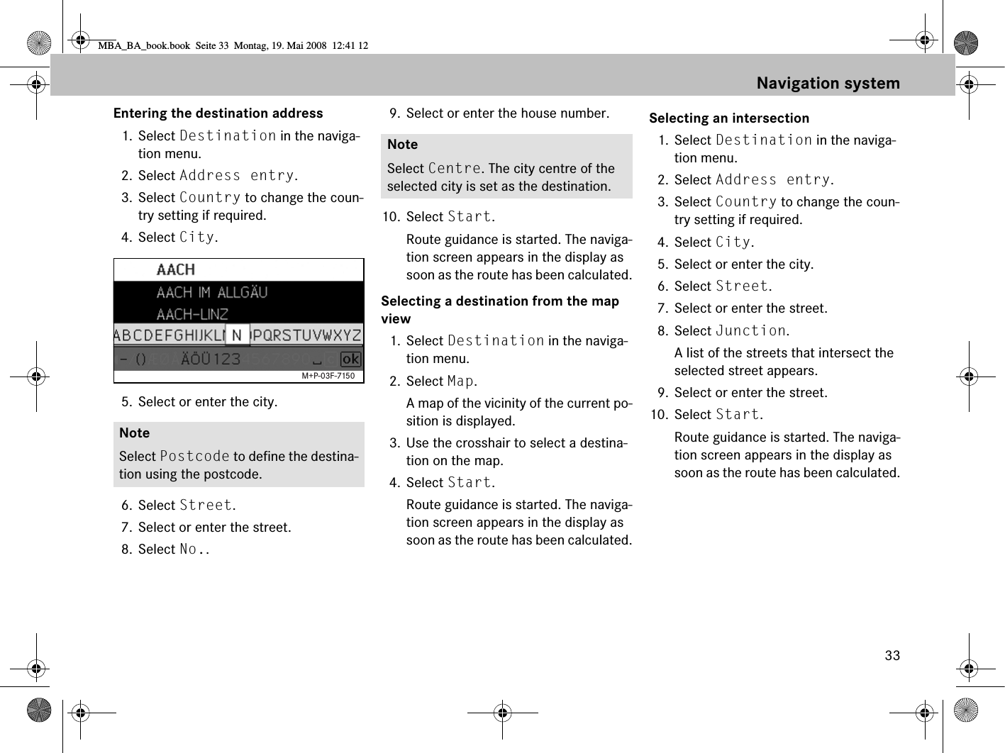 33Entering the destination address1. Select Destination in the naviga-tion menu.2. Select Address entry.3. Select Country to change the coun-try setting if required.4. Select City.5. Select or enter the city.6. Select Street. 7. Select or enter the street.8. Select No.. 9. Select or enter the house number.10. Select Start. Route guidance is started. The naviga-tion screen appears in the display as soon as the route has been calculated.Selecting a destination from the map view1. Select Destination in the naviga-tion menu.2. Select Map.A map of the vicinity of the current po-sition is displayed.3. Use the crosshair to select a destina-tion on the map.4. Select Start. Route guidance is started. The naviga-tion screen appears in the display as soon as the route has been calculated.Selecting an intersection1. Select Destination in the naviga-tion menu.2. Select Address entry.3. Select Country to change the coun-try setting if required.4. Select City.5. Select or enter the city.6. Select Street.7. Select or enter the street.8. Select Junction.A list of the streets that intersect the selected street appears.9. Select or enter the street.10. Select Start. Route guidance is started. The naviga-tion screen appears in the display as soon as the route has been calculated.NoteSelect Postcode to define the destina-tion using the postcode.M+P-03F-7150NoteSelect Centre. The city centre of the selected city is set as the destination.Navigation systemMBA_BA_book.book  Seite 33  Montag, 19. Mai 2008  12:41 12