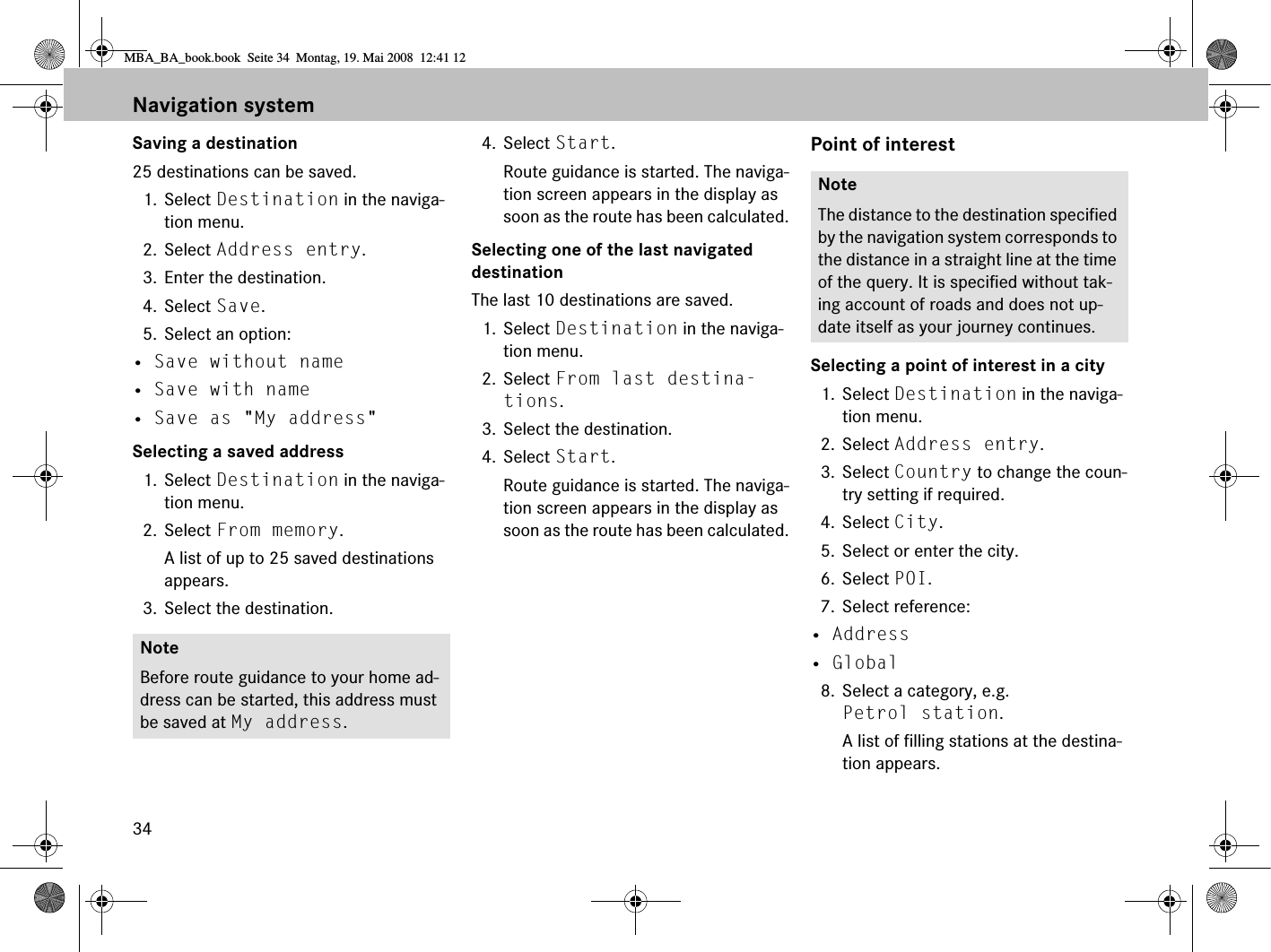 34Saving a destination25 destinations can be saved.1. Select Destination in the naviga-tion menu.2. Select Address entry.3. Enter the destination.4. Select Save.5. Select an option:• Save without name• Save with name• Save as &quot;My address&quot;Selecting a saved address1. Select Destination in the naviga-tion menu.2. Select From memory.A list of up to 25 saved destinations appears.3. Select the destination.4. Select Start. Route guidance is started. The naviga-tion screen appears in the display as soon as the route has been calculated.Selecting one of the last navigated destinationThe last 10 destinations are saved.1. Select Destination in the naviga-tion menu.2. Select From last destina-tions.3. Select the destination.4. Select Start. Route guidance is started. The naviga-tion screen appears in the display as soon as the route has been calculated.Point of interestSelecting a point of interest in a city1. Select Destination in the naviga-tion menu.2. Select Address entry.3. Select Country to change the coun-try setting if required.4. Select City.5. Select or enter the city.6. Select POI.7. Select reference:• Address• Global8. Select a category, e.g. Petrol station.A list of filling stations at the destina-tion appears.NoteBefore route guidance to your home ad-dress can be started, this address must be saved at My address.NoteThe distance to the destination specified by the navigation system corresponds to the distance in a straight line at the time of the query. It is specified without tak-ing account of roads and does not up-date itself as your journey continues. Navigation systemMBA_BA_book.book  Seite 34  Montag, 19. Mai 2008  12:41 12