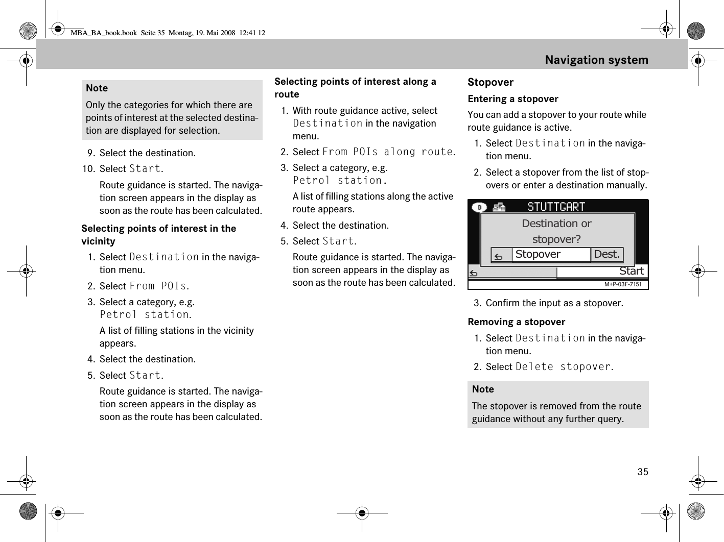 359. Select the destination.10. Select Start. Route guidance is started. The naviga-tion screen appears in the display as soon as the route has been calculated.Selecting points of interest in the vicinity1. Select Destination in the naviga-tion menu.2. Select From POIs.3. Select a category, e.g. Petrol station.A list of filling stations in the vicinity appears.4. Select the destination.5. Select Start. Route guidance is started. The naviga-tion screen appears in the display as soon as the route has been calculated.Selecting points of interest along a route1. With route guidance active, select Destination in the navigation menu.2. Select From POIs along route.3. Select a category, e.g. Petrol station.A list of filling stations along the active route appears.4. Select the destination.5. Select Start. Route guidance is started. The naviga-tion screen appears in the display as soon as the route has been calculated.StopoverEntering a stopoverYou can add a stopover to your route while route guidance is active.1. Select Destination in the naviga-tion menu.2. Select a stopover from the list of stop-overs or enter a destination manually.3. Confirm the input as a stopover.Removing a stopover1. Select Destination in the naviga-tion menu.2. Select Delete stopover.NoteOnly the categories for which there are points of interest at the selected destina-tion are displayed for selection.NoteThe stopover is removed from the route guidance without any further query.Destination orstopover?Stopover Dest.StartM+P-03F-7151Navigation systemMBA_BA_book.book  Seite 35  Montag, 19. Mai 2008  12:41 12