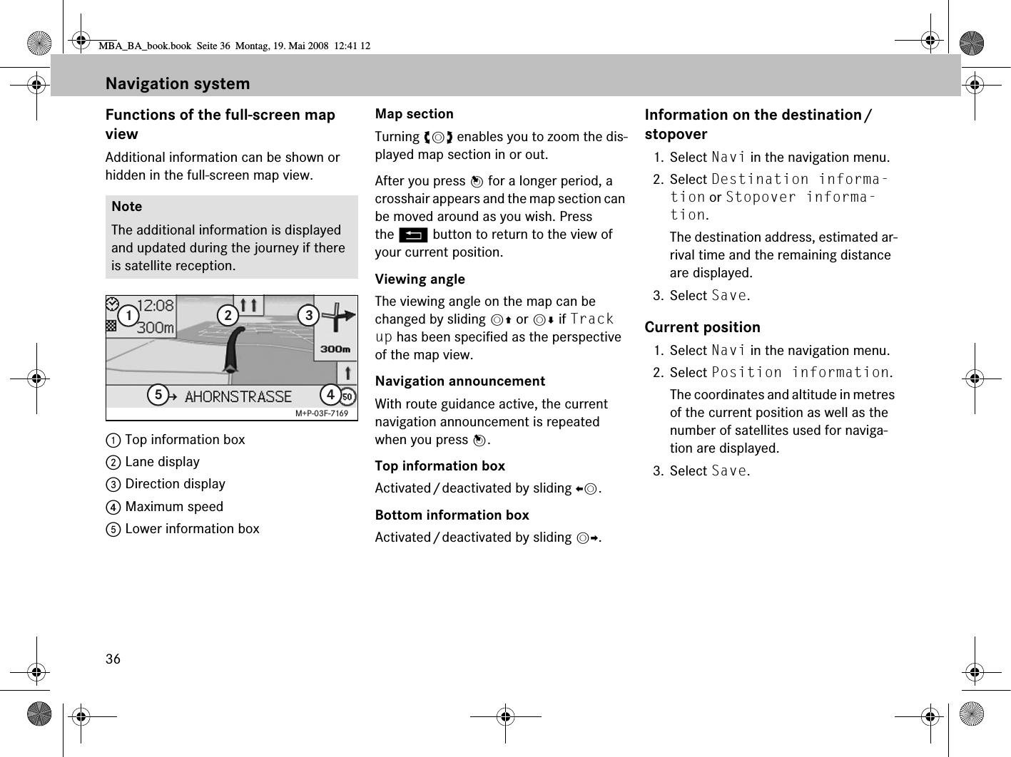 36Navigation systemFunctions of the full-screen map viewAdditional information can be shown or hidden in the full-screen map view.1 Top information box 2 Lane display3 Direction display4 Maximum speed5 Lower information boxMap sectionTurning ymz enables you to zoom the dis-played map section in or out.After you press n for a longer period, a crosshair appears and the map section can be moved around as you wish. Press the L button to return to the view of your current position. Viewing angleThe viewing angle on the map can be changed by sliding mq or mr if Track up has been specified as the perspective of the map view.Navigation announcementWith route guidance active, the current navigation announcement is repeated when you press n.Top information box Activated/deactivated by sliding om.Bottom information box Activated/deactivated by sliding mp.Information on the destination/stopover1. Select Navi in the navigation menu.2. Select Destination informa-tion or Stopover informa-tion.The destination address, estimated ar-rival time and the remaining distance are displayed.3. Select Save.Current position1. Select Navi in the navigation menu.2. Select Position information.The coordinates and altitude in metres of the current position as well as the number of satellites used for naviga-tion are displayed.3. Select Save.NoteThe additional information is displayed and updated during the journey if there is satellite reception.12345M+P-03F-7169MBA_BA_book.book  Seite 36  Montag, 19. Mai 2008  12:41 12