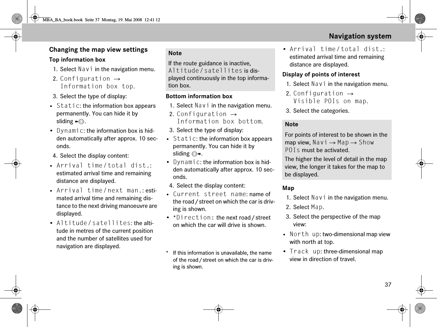 37Changing the map view settingsTop information box 1. Select Navi in the navigation menu.2. Configuration  Information box top.3. Select the type of display:• Static: the information box appears permanently. You can hide it by sliding om.•Dynamic: the information box is hid-den automatically after approx. 10 sec-onds.4. Select the display content:• Arrival time/total dist.: estimated arrival time and remaining distance are displayed.• Arrival time/next man.: esti-mated arrival time and remaining dis-tance to the next driving manoeuvre are displayed.•Altitude/satellites: the alti-tude in metres of the current position and the number of satellites used for navigation are displayed.Bottom information box 1. Select Navi in the navigation menu.2. Configuration  Information box bottom.3. Select the type of display:• Static: the information box appears permanently. You can hide it by sliding mp.•Dynamic: the information box is hid-den automatically after approx. 10 sec-onds.4. Select the display content:• Current street name: name of the road/street on which the car is driv-ing is shown.•*Direction: the next road/street on which the car will drive is shown.* If this information is unavailable, the name of the road/street on which the car is driv-ing is shown.•Arrival time/total dist.: estimated arrival time and remaining distance are displayed.Display of points of interest1. Select Navi in the navigation menu.2. Configuration  Visible POIs on map.3. Select the categories.Map1. Select Navi in the navigation menu.2. Select Map.3. Select the perspective of the map view:• North up: two-dimensional map view with north at top.•Track up: three-dimensional map view in direction of travel.NoteIf the route guidance is inactive, Altitude/satellites is dis-played continuously in the top informa-tion box.NoteFor points of interest to be shown in the map view, Navi  Map  Show POIs must be activated.The higher the level of detail in the map view, the longer it takes for the map to be displayed.Navigation systemMBA_BA_book.book  Seite 37  Montag, 19. Mai 2008  12:41 12