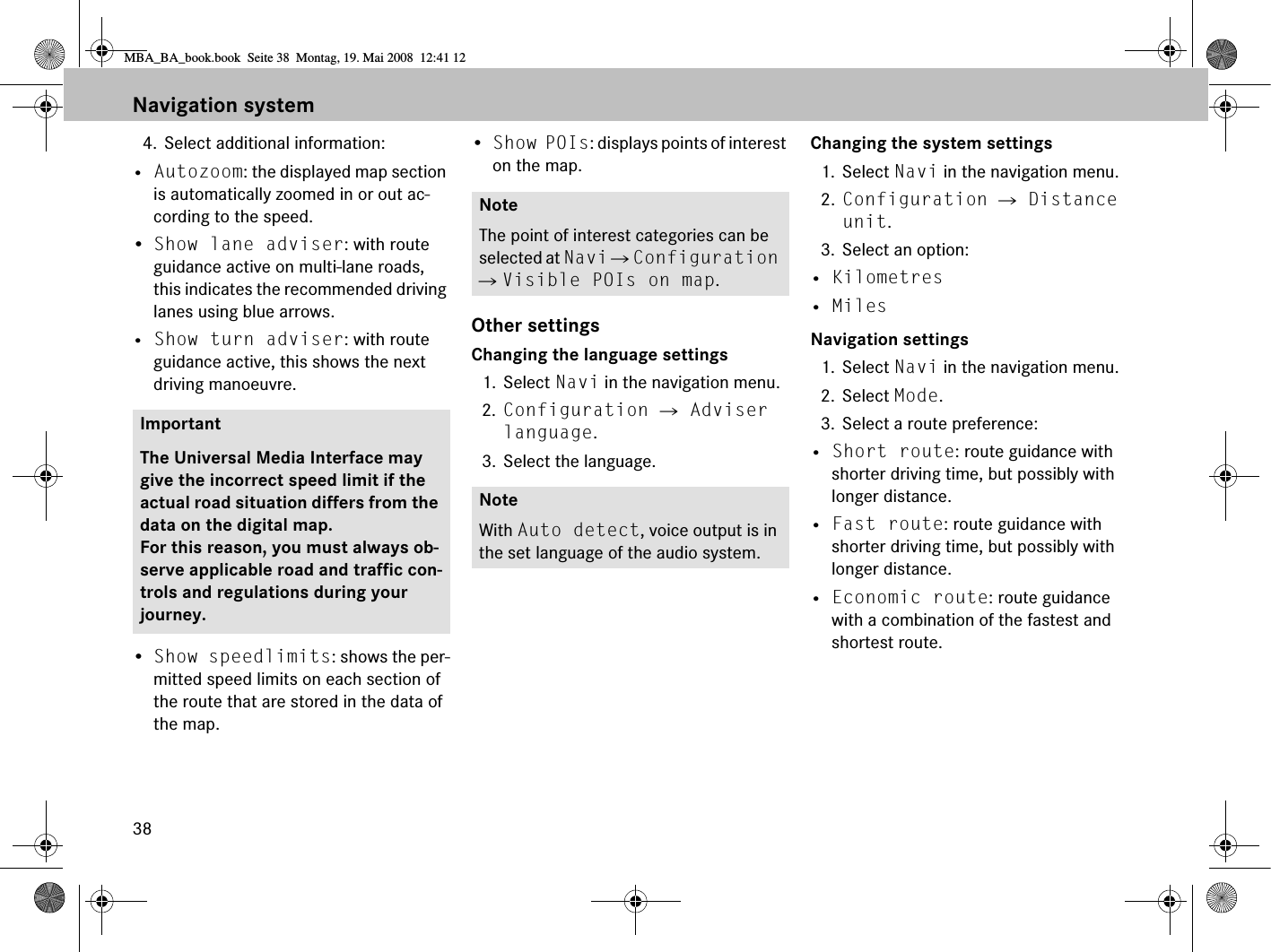 384. Select additional information:• Autozoom: the displayed map section is automatically zoomed in or out ac-cording to the speed.•Show lane adviser: with route guidance active on multi-lane roads, this indicates the recommended driving lanes using blue arrows. • Show turn adviser: with route guidance active, this shows the next driving manoeuvre.•Show speedlimits: shows the per-mitted speed limits on each section of the route that are stored in the data of the map. •Show POIs: displays points of interest on the map. Other settingsChanging the language settings1. Select Navi in the navigation menu.2. Configuration  Adviser language.3. Select the language.Changing the system settings1. Select Navi in the navigation menu.2. Configuration  Distance unit.3. Select an option:• Kilometres• MilesNavigation settings1. Select Navi in the navigation menu.2. Select Mode.3. Select a route preference:• Short route: route guidance with shorter driving time, but possibly with longer distance.• Fast route: route guidance with shorter driving time, but possibly with longer distance.• Economic route: route guidance with a combination of the fastest and shortest route. ImportantThe Universal Media Interface may give the incorrect speed limit if the actual road situation differs from the data on the digital map. For this reason, you must always ob-serve applicable road and traffic con-trols and regulations during your journey.NoteThe point of interest categories can be selected at Navi  Configuration  Visible POIs on map.NoteWith Auto detect, voice output is in the set language of the audio system.Navigation systemMBA_BA_book.book  Seite 38  Montag, 19. Mai 2008  12:41 12