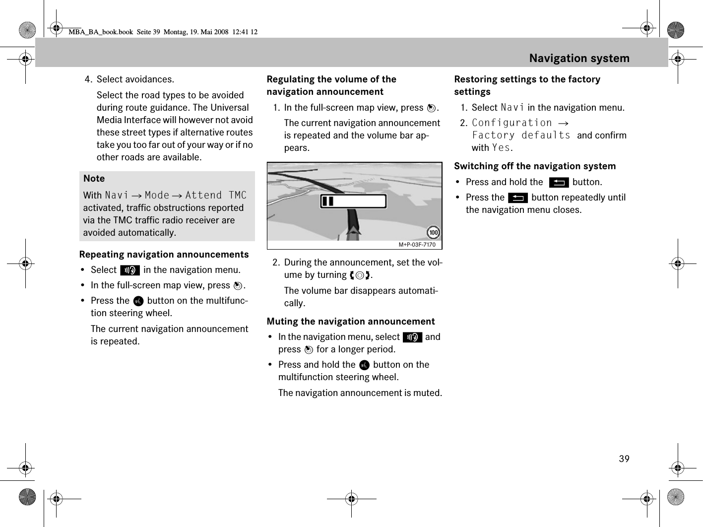 394. Select avoidances.Select the road types to be avoided during route guidance. The Universal Media Interface will however not avoid these street types if alternative routes take you too far out of your way or if no other roads are available.Repeating navigation announcements• Select f in the navigation menu.• In the full-screen map view, press n.• Press the ¥ button on the multifunc-tion steering wheel.The current navigation announcement is repeated.Regulating the volume of the navigation announcement1. In the full-screen map view, press n.The current navigation announcement is repeated and the volume bar ap-pears.2. During the announcement, set the vol-ume by turning ymz.The volume bar disappears automati-cally.Muting the navigation announcement• In the navigation menu, select f and press n for a longer period.• Press and hold the ¥ button on the multifunction steering wheel.The navigation announcement is muted.Restoring settings to the factory settings1. Select Navi in the navigation menu.2. Configuration  Factory defaults and confirm with Yes.Switching off the navigation system• Press and hold the L button.• Press the L button repeatedly until the navigation menu closes.NoteWith Navi  Mode  Attend TMC activated, traffic obstructions reported via the TMC traffic radio receiver are avoided automatically.M+P-03F-7170Navigation systemMBA_BA_book.book  Seite 39  Montag, 19. Mai 2008  12:41 12