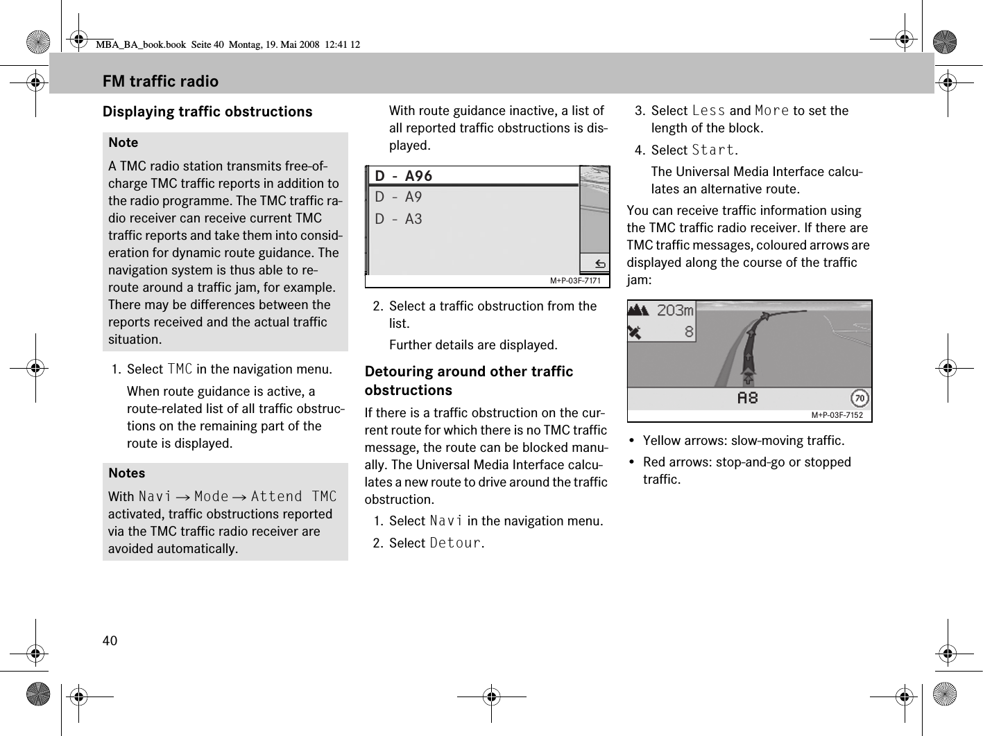 40Displaying traffic obstructions1. Select TMC in the navigation menu.When route guidance is active, a route-related list of all traffic obstruc-tions on the remaining part of the route is displayed.With route guidance inactive, a list of all reported traffic obstructions is dis-played. 2. Select a traffic obstruction from the list.Further details are displayed.Detouring around other traffic obstructionsIf there is a traffic obstruction on the cur-rent route for which there is no TMC traffic message, the route can be blocked manu-ally. The Universal Media Interface calcu-lates a new route to drive around the traffic obstruction.1. Select Navi in the navigation menu.2. Select Detour.3. Select Less and More to set the length of the block.4. Select Start.The Universal Media Interface calcu-lates an alternative route.You can receive traffic information using the TMC traffic radio receiver. If there are TMC traffic messages, coloured arrows are displayed along the course of the traffic jam:• Yellow arrows: slow-moving traffic.• Red arrows: stop-and-go or stopped traffic.NoteA TMC radio station transmits free-of-charge TMC traffic reports in addition to the radio programme. The TMC traffic ra-dio receiver can receive current TMC traffic reports and take them into consid-eration for dynamic route guidance. The navigation system is thus able to re-route around a traffic jam, for example. There may be differences between the reports received and the actual traffic situation. NotesWith Navi  Mode  Attend TMC activated, traffic obstructions reported via the TMC traffic radio receiver are avoided automatically.D  -  A96D  -  A9D  -  A3M+P-03F-7171STUTTGARTA8M+P-03F-7152FM traffic radioMBA_BA_book.book  Seite 40  Montag, 19. Mai 2008  12:41 12