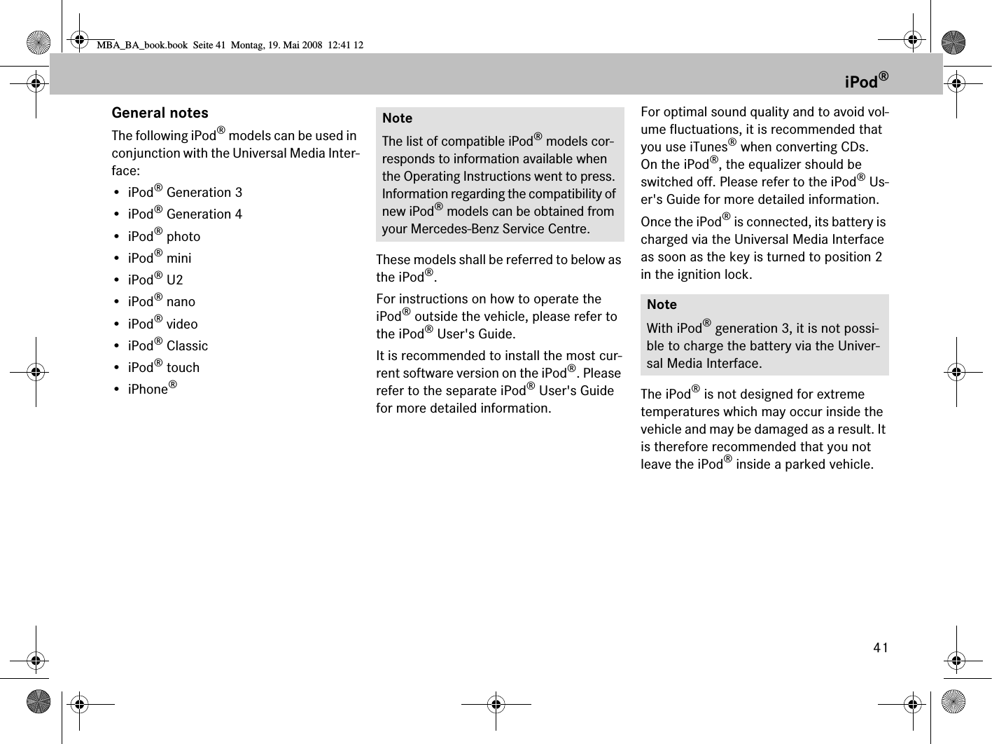 41General notesThe following iPod® models can be used in conjunction with the Universal Media Inter-face:•iPod® Generation 3•iPod® Generation 4•iPod® photo•iPod® mini•iPod® U2•iPod® nano•iPod® video•iPod® Classic•iPod® touch• iPhone®These models shall be referred to below as the iPod®.For instructions on how to operate the iPod® outside the vehicle, please refer to the iPod® User&apos;s Guide.It is recommended to install the most cur-rent software version on the iPod®. Please refer to the separate iPod® User&apos;s Guide for more detailed information.For optimal sound quality and to avoid vol-ume fluctuations, it is recommended that you use iTunes® when converting CDs. On the iPod®, the equalizer should be switched off. Please refer to the iPod® Us-er&apos;s Guide for more detailed information.Once the iPod® is connected, its battery is charged via the Universal Media Interface as soon as the key is turned to position 2 in the ignition lock.The iPod® is not designed for extreme temperatures which may occur inside the vehicle and may be damaged as a result. It is therefore recommended that you not leave the iPod® inside a parked vehicle. NoteThe list of compatible iPod® models cor-responds to information available when the Operating Instructions went to press. Information regarding the compatibility of new iPod® models can be obtained from your Mercedes-Benz Service Centre.NoteWith iPod® generation 3, it is not possi-ble to charge the battery via the Univer-sal Media Interface.iPod®MBA_BA_book.book  Seite 41  Montag, 19. Mai 2008  12:41 12