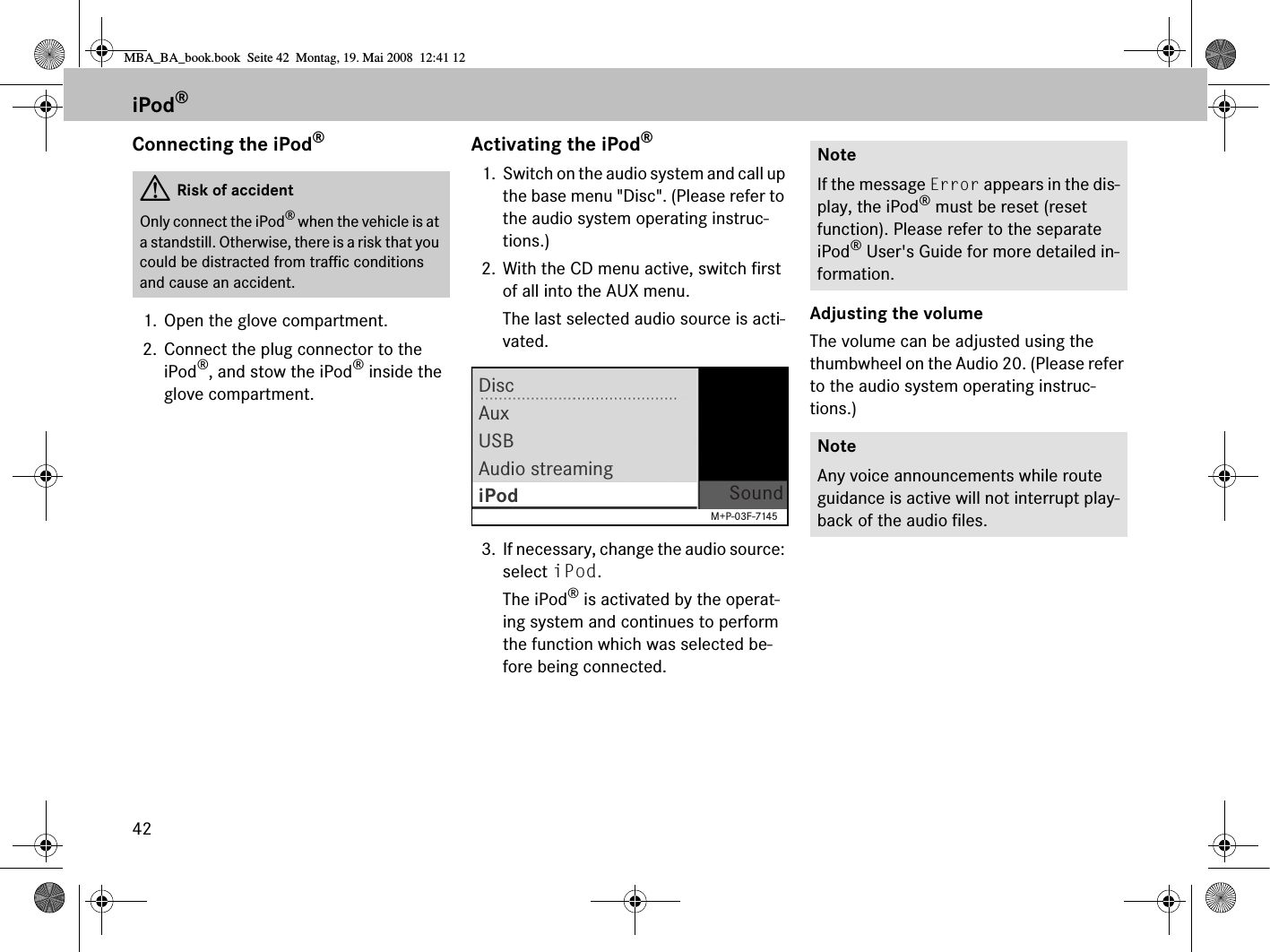 42Connecting the iPod®1. Open the glove compartment.2. Connect the plug connector to the iPod®, and stow the iPod® inside the glove compartment.Activating the iPod®1. Switch on the audio system and call up the base menu &quot;Disc&quot;. (Please refer to the audio system operating instruc-tions.)2. With the CD menu active, switch first of all into the AUX menu.The last selected audio source is acti-vated.3. If necessary, change the audio source: select iPod.The iPod® is activated by the operat-ing system and continues to perform the function which was selected be-fore being connected.Adjusting the volumeThe volume can be adjusted using the thumbwheel on the Audio 20. (Please refer to the audio system operating instruc-tions.)GRisk of accidentOnly connect the iPod® when the vehicle is at a standstill. Otherwise, there is a risk that you could be distracted from traffic conditions and cause an accident.DisciPod SoundAuxUSBAudio streamingM+P-03F-7145NoteIf the message Error appears in the dis-play, the iPod® must be reset (reset function). Please refer to the separate iPod® User&apos;s Guide for more detailed in-formation.NoteAny voice announcements while route guidance is active will not interrupt play-back of the audio files.iPod®MBA_BA_book.book  Seite 42  Montag, 19. Mai 2008  12:41 12