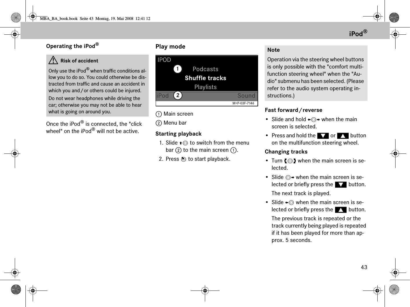 43Operating the iPod®Once the iPod® is connected, the &quot;click wheel&quot; on the iPod® will not be active.Play mode1 Main screen 2 Menu barStarting playback1. Slide qm to switch from the menu bar 2 to the main screen 1.2. Press n to start playback.Fast forward/reverse• Slide and hold omp when the main screen is selected.• Press and hold the % or $ button on the multifunction steering wheel.Changing tracks•Turn ymz when the main screen is se-lected.• Slide mp when the main screen is se-lected or briefly press the % button. The next track is played.• Slide om when the main screen is se-lected or briefly press the $ button. The previous track is repeated or the track currently being played is repeated if it has been played for more than ap-prox. 5 seconds.GRisk of accidentOnly use the iPod® when traffic conditions al-low you to do so. You could otherwise be dis-tracted from traffic and cause an accident in which you and/or others could be injured.Do not wear headphones while driving the car; otherwise you may not be able to hear what is going on around you.PodcastsIPODPlaylistsiPod SoundShuffle tracks12M+P-03F-7146NoteOperation via the steering wheel buttons is only possible with the &quot;comfort multi-function steering wheel&quot; when the &quot;Au-dio&quot; submenu has been selected. (Please refer to the audio system operating in-structions.)iPod®MBA_BA_book.book  Seite 43  Montag, 19. Mai 2008  12:41 12