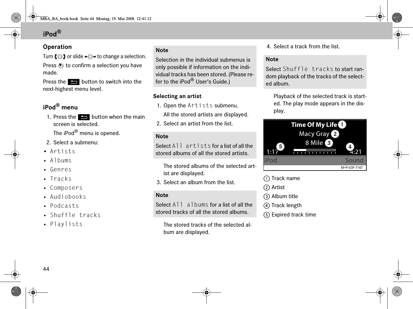 44OperationTurn ymz or slide omp to change a selection.Press n to confirm a selection you have made.Press the L button to switch into the next-highest menu level.iPod® menu1. Press the L button when the main screen is selected. The iPod® menu is opened.2. Select a submenu:•Artists • Albums• Genres• Tracks• Composers• Audiobooks• Podcasts• Shuffle tracks• PlaylistsSelecting an artist1. Open the Artists submenu. All the stored artists are displayed.2. Select an artist from the list.The stored albums of the selected art-ist are displayed.3. Select an album from the list.The stored tracks of the selected al-bum are displayed.4. Select a track from the list.Playback of the selected track is start-ed. The play mode appears in the dis-play.1 Track name2 Artist3 Album title4 Track length5 Expired track timeNoteSelection in the individual submenus is only possible if information on the indi-vidual tracks has been stored. (Please re-fer to the iPod® User&apos;s Guide.)NoteSelect All artists for a list of all the stored albums of all the stored artists.NoteSelect All albums for a list of all the stored tracks of all the stored albums.NoteSelect Shuffle tracks to start ran-dom playback of the tracks of the select-ed album.Time Of My LifeMacy Gray8 Mile1:17iPod Sound4:2112345M+P-03F-7147iPod®MBA_BA_book.book  Seite 44  Montag, 19. Mai 2008  12:41 12