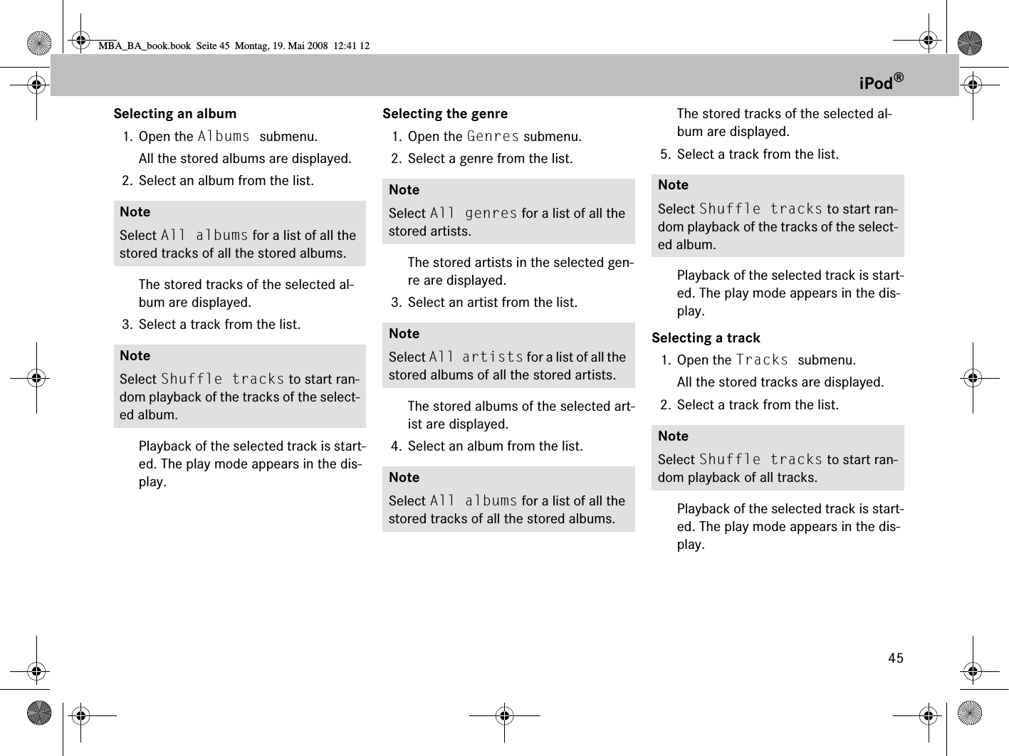 45iPod®Selecting an album1. Open the Albums submenu. All the stored albums are displayed.2. Select an album from the list.The stored tracks of the selected al-bum are displayed.3. Select a track from the list.Playback of the selected track is start-ed. The play mode appears in the dis-play.Selecting the genre1. Open the Genres submenu. 2. Select a genre from the list.The stored artists in the selected gen-re are displayed.3. Select an artist from the list.The stored albums of the selected art-ist are displayed.4. Select an album from the list.The stored tracks of the selected al-bum are displayed.5. Select a track from the list.Playback of the selected track is start-ed. The play mode appears in the dis-play.Selecting a track1. Open the Tracks submenu. All the stored tracks are displayed.2. Select a track from the list.Playback of the selected track is start-ed. The play mode appears in the dis-play.NoteSelect All albums for a list of all the stored tracks of all the stored albums.NoteSelect Shuffle tracks to start ran-dom playback of the tracks of the select-ed album.NoteSelect All genres for a list of all the stored artists.NoteSelect All artists for a list of all the stored albums of all the stored artists.NoteSelect All albums for a list of all the stored tracks of all the stored albums.NoteSelect Shuffle tracks to start ran-dom playback of the tracks of the select-ed album.NoteSelect Shuffle tracks to start ran-dom playback of all tracks.MBA_BA_book.book  Seite 45  Montag, 19. Mai 2008  12:41 12