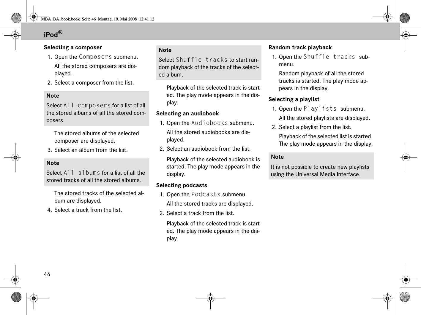 46Selecting a composer1. Open the Composers submenu. All the stored composers are dis-played.2. Select a composer from the list.The stored albums of the selected composer are displayed.3. Select an album from the list.The stored tracks of the selected al-bum are displayed.4. Select a track from the list.Playback of the selected track is start-ed. The play mode appears in the dis-play.Selecting an audiobook1. Open the Audiobooks submenu. All the stored audiobooks are dis-played.2. Select an audiobook from the list.Playback of the selected audiobook is started. The play mode appears in the display.Selecting podcasts1. Open the Podcasts submenu. All the stored tracks are displayed.2. Select a track from the list.Playback of the selected track is start-ed. The play mode appears in the dis-play.Random track playback1. Open the Shuffle tracks sub-menu. Random playback of all the stored tracks is started. The play mode ap-pears in the display.Selecting a playlist1. Open the Playlists submenu. All the stored playlists are displayed.2. Select a playlist from the list.Playback of the selected list is started. The play mode appears in the display.NoteSelect All composers for a list of all the stored albums of all the stored com-posers.NoteSelect All albums for a list of all the stored tracks of all the stored albums.NoteSelect Shuffle tracks to start ran-dom playback of the tracks of the select-ed album.NoteIt is not possible to create new playlists using the Universal Media Interface.iPod®MBA_BA_book.book  Seite 46  Montag, 19. Mai 2008  12:41 12