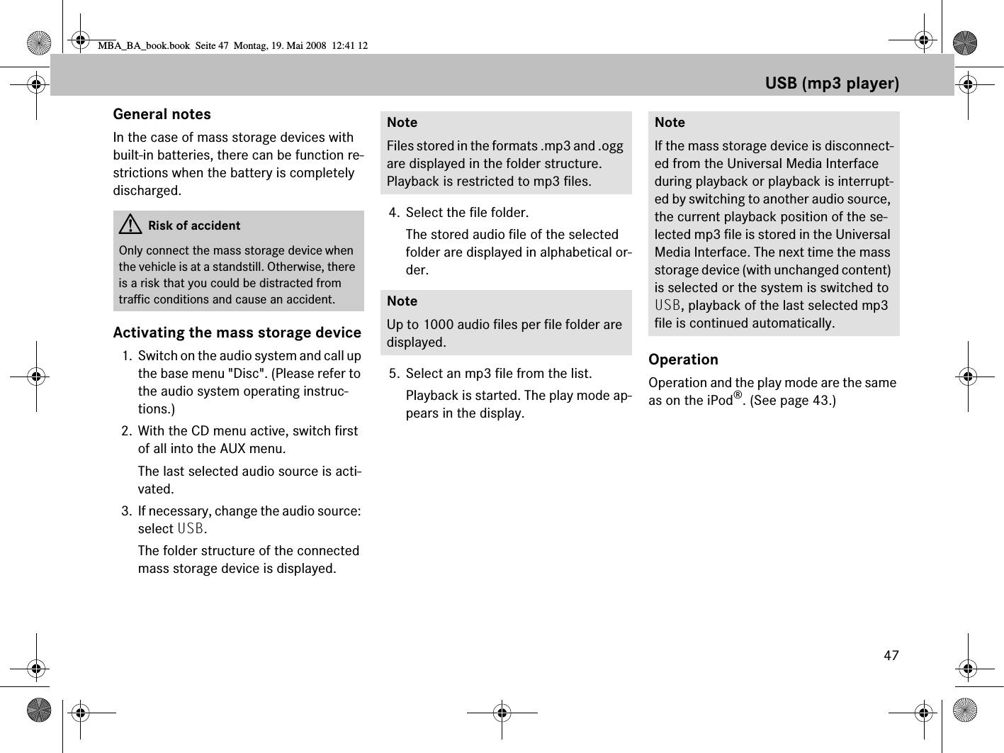 47USB (mp3 player)General notesIn the case of mass storage devices with built-in batteries, there can be function re-strictions when the battery is completely discharged.Activating the mass storage device1. Switch on the audio system and call up the base menu &quot;Disc&quot;. (Please refer to the audio system operating instruc-tions.)2. With the CD menu active, switch first of all into the AUX menu.The last selected audio source is acti-vated.3. If necessary, change the audio source: select USB.The folder structure of the connected mass storage device is displayed.4. Select the file folder.The stored audio file of the selected folder are displayed in alphabetical or-der. 5. Select an mp3 file from the list.Playback is started. The play mode ap-pears in the display.OperationOperation and the play mode are the same as on the iPod®. (See page 43.)GRisk of accidentOnly connect the mass storage device when the vehicle is at a standstill. Otherwise, there is a risk that you could be distracted from traffic conditions and cause an accident.NoteFiles stored in the formats .mp3 and .ogg are displayed in the folder structure. Playback is restricted to mp3 files. NoteUp to 1000 audio files per file folder are displayed.NoteIf the mass storage device is disconnect-ed from the Universal Media Interface during playback or playback is interrupt-ed by switching to another audio source, the current playback position of the se-lected mp3 file is stored in the Universal Media Interface. The next time the mass storage device (with unchanged content) is selected or the system is switched to USB, playback of the last selected mp3 file is continued automatically. MBA_BA_book.book  Seite 47  Montag, 19. Mai 2008  12:41 12