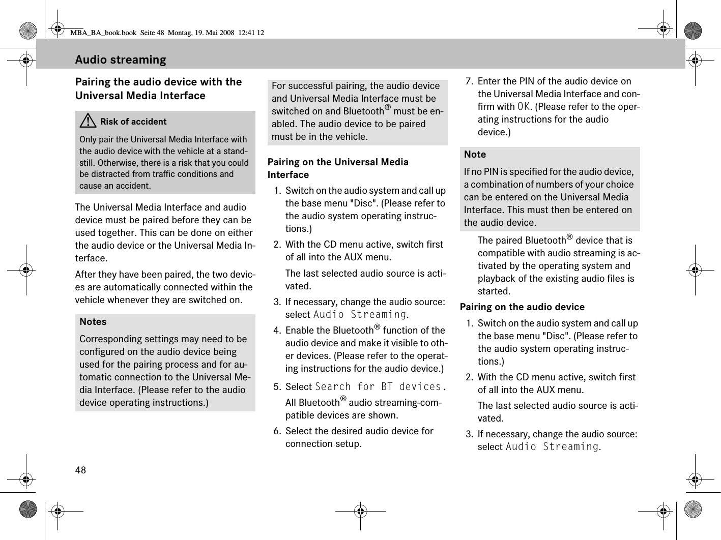 48Audio streamingPairing the audio device with the Universal Media InterfaceThe Universal Media Interface and audio device must be paired before they can be used together. This can be done on either the audio device or the Universal Media In-terface.After they have been paired, the two devic-es are automatically connected within the vehicle whenever they are switched on.Pairing on the Universal Media Interface1. Switch on the audio system and call up the base menu &quot;Disc&quot;. (Please refer to the audio system operating instruc-tions.)2. With the CD menu active, switch first of all into the AUX menu.The last selected audio source is acti-vated.3. If necessary, change the audio source: select Audio Streaming.4. Enable the Bluetooth® function of the audio device and make it visible to oth-er devices. (Please refer to the operat-ing instructions for the audio device.)5. Select Search for BT devices.All Bluetooth® audio streaming-com-patible devices are shown.6. Select the desired audio device for connection setup.7. Enter the PIN of the audio device on the Universal Media Interface and con-firm with OK. (Please refer to the oper-ating instructions for the audio device.)The paired Bluetooth® device that is compatible with audio streaming is ac-tivated by the operating system and playback of the existing audio files is started.Pairing on the audio device1. Switch on the audio system and call up the base menu &quot;Disc&quot;. (Please refer to the audio system operating instruc-tions.)2. With the CD menu active, switch first of all into the AUX menu.The last selected audio source is acti-vated.3. If necessary, change the audio source: select Audio Streaming.GRisk of accidentOnly pair the Universal Media Interface with the audio device with the vehicle at a stand-still. Otherwise, there is a risk that you could be distracted from traffic conditions and cause an accident.NotesCorresponding settings may need to be configured on the audio device being used for the pairing process and for au-tomatic connection to the Universal Me-dia Interface. (Please refer to the audio device operating instructions.)For successful pairing, the audio device and Universal Media Interface must be switched on and Bluetooth® must be en-abled. The audio device to be paired must be in the vehicle.NoteIf no PIN is specified for the audio device, a combination of numbers of your choice can be entered on the Universal Media Interface. This must then be entered on the audio device.MBA_BA_book.book  Seite 48  Montag, 19. Mai 2008  12:41 12