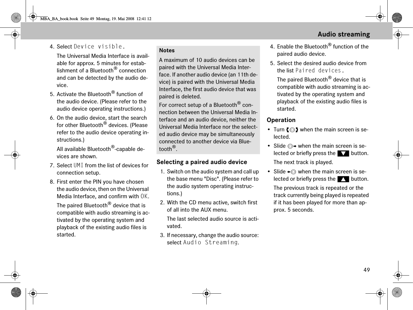 494. Select Device visible.The Universal Media Interface is avail-able for approx. 5 minutes for estab-lishment of a Bluetooth® connection and can be detected by the audio de-vice.5. Activate the Bluetooth® function of the audio device. (Please refer to the audio device operating instructions.)6. On the audio device, start the search for other Bluetooth® devices. (Please refer to the audio device operating in-structions.)All available Bluetooth®-capable de-vices are shown.7. Select UMI from the list of devices for connection setup.8. First enter the PIN you have chosen the audio device, then on the Universal Media Interface, and confirm with OK.The paired Bluetooth® device that is compatible with audio streaming is ac-tivated by the operating system and playback of the existing audio files is started.Selecting a paired audio device1. Switch on the audio system and call up the base menu &quot;Disc&quot;. (Please refer to the audio system operating instruc-tions.)2. With the CD menu active, switch first of all into the AUX menu.The last selected audio source is acti-vated.3. If necessary, change the audio source: select Audio Streaming.4. Enable the Bluetooth® function of the paired audio device.5. Select the desired audio device from the list Paired devices.The paired Bluetooth® device that is compatible with audio streaming is ac-tivated by the operating system and playback of the existing audio files is started.Operation•Turn ymz when the main screen is se-lected.• Slide mp when the main screen is se-lected or briefly press the % button. The next track is played.• Slide om when the main screen is se-lected or briefly press the $ button. The previous track is repeated or the track currently being played is repeated if it has been played for more than ap-prox. 5 seconds.NotesA maximum of 10 audio devices can be paired with the Universal Media Inter-face. If another audio device (an 11th de-vice) is paired with the Universal Media Interface, the first audio device that was paired is deleted.For correct setup of a Bluetooth® con-nection between the Universal Media In-terface and an audio device, neither the Universal Media Interface nor the select-ed audio device may be simultaneously connected to another device via Blue-tooth®.Audio streamingMBA_BA_book.book  Seite 49  Montag, 19. Mai 2008  12:41 12