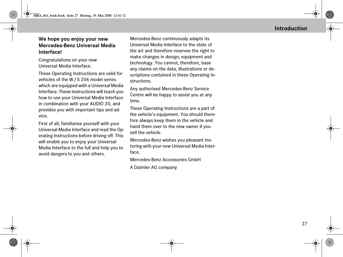 27IntroductionWe hope you enjoy your new Mercedes-Benz Universal Media Interface!Congratulations on your new Universal Media Interface. These Operating Instructions are valid for vehicles of the W/S 204 model series which are equipped with a Universal Media Interface. These instructions will teach you how to use your Universal Media Interface in combination with your AUDIO 20, and provides you with important tips and ad-vice.First of all, familiarise yourself with your Universal Media Interface and read the Op-erating Instructions before driving off. This will enable you to enjoy your Universal Media Interface to the full and help you to avoid dangers to you and others.Mercedes-Benz continuously adapts its Universal Media Interface to the state of the art and therefore reserves the right to make changes in design, equipment and technology. You cannot, therefore, base any claims on the data, illustrations or de-scriptions contained in these Operating In-structions.Any authorised Mercedes-Benz Service Centre will be happy to assist you at any time.These Operating Instructions are a part of the vehicle&apos;s equipment. You should there-fore always keep them in the vehicle and hand them over to the new owner if you sell the vehicle.Mercedes-Benz wishes you pleasant mo-toring with your new Universal Media Inter-face.Mercedes-Benz Accessories GmbHA Daimler AG companyMBA_BA_book.book  Seite 27  Montag, 19. Mai 2008  12:41 12