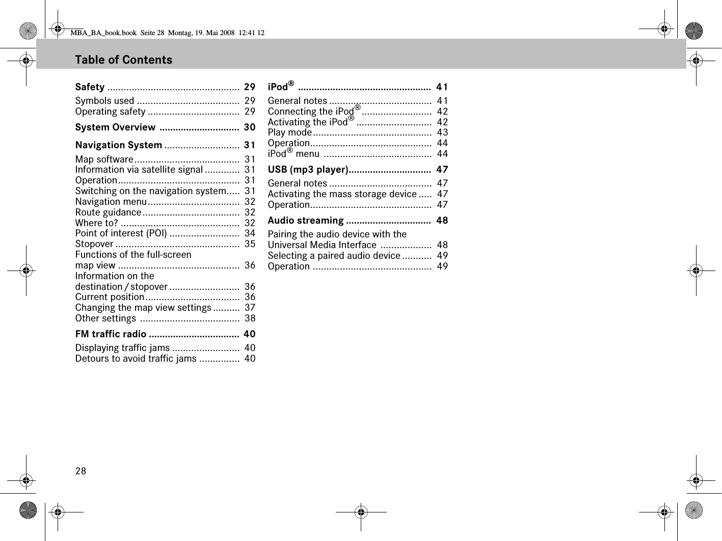 28Table of ContentsSafety ................................................. 29Symbols used ......................................  29Operating safety ..................................  29System Overview .............................. 30Navigation System ............................ 31Map software.......................................  31Information via satellite signal .............  31Operation.............................................  31Switching on the navigation system.....  31Navigation menu..................................  32Route guidance....................................  32Where to? ............................................  32Point of interest (POI) ..........................  34Stopover ..............................................  35Functions of the full-screen map view .............................................  36Information on the destination/stopover ..........................  36Current position...................................  36Changing the map view settings ..........  37Other settings .....................................  38FM traffic radio .................................. 40Displaying traffic jams .........................  40Detours to avoid traffic jams ...............  40iPod® ..................................................  41General notes ......................................  41Connecting the iPod®..........................  42Activating the iPod®............................  42Play mode............................................  43Operation.............................................  44iPod® menu ........................................  44USB (mp3 player)...............................  47General notes ......................................  47Activating the mass storage device .....  47Operation.............................................  47Audio streaming ................................  48Pairing the audio device with the Universal Media Interface ...................  48Selecting a paired audio device ...........  49Operation ............................................  49MBA_BA_book.book  Seite 28  Montag, 19. Mai 2008  12:41 12