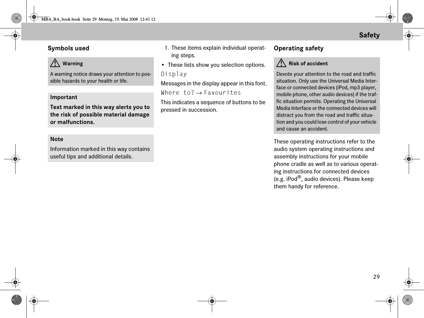 29SafetySymbols used 1. These items explain individual operat-ing steps.• These lists show you selection options.Display Messages in the display appear in this font.Where to?  FavouritesThis indicates a sequence of buttons to be pressed in succession.Operating safetyThese operating instructions refer to the audio system operating instructions and assembly instructions for your mobile phone cradle as well as to various operat-ing instructions for connected devices (e.g. iPod®, audio devices). Please keep them handy for reference.GWarningA warning notice draws your attention to pos-sible hazards to your health or life.ImportantText marked in this way alerts you to the risk of possible material damage or malfunctions.NoteInformation marked in this way contains useful tips and additional details.GRisk of accidentDevote your attention to the road and traffic situation. Only use the Universal Media Inter-face or connected devices (iPod, mp3 player, mobile phone, other audio devices) if the traf-fic situation permits. Operating the Universal Media Interface or the connected devices will distract you from the road and traffic situa-tion and you could lose control of your vehicle and cause an accident.MBA_BA_book.book  Seite 29  Montag, 19. Mai 2008  12:41 12