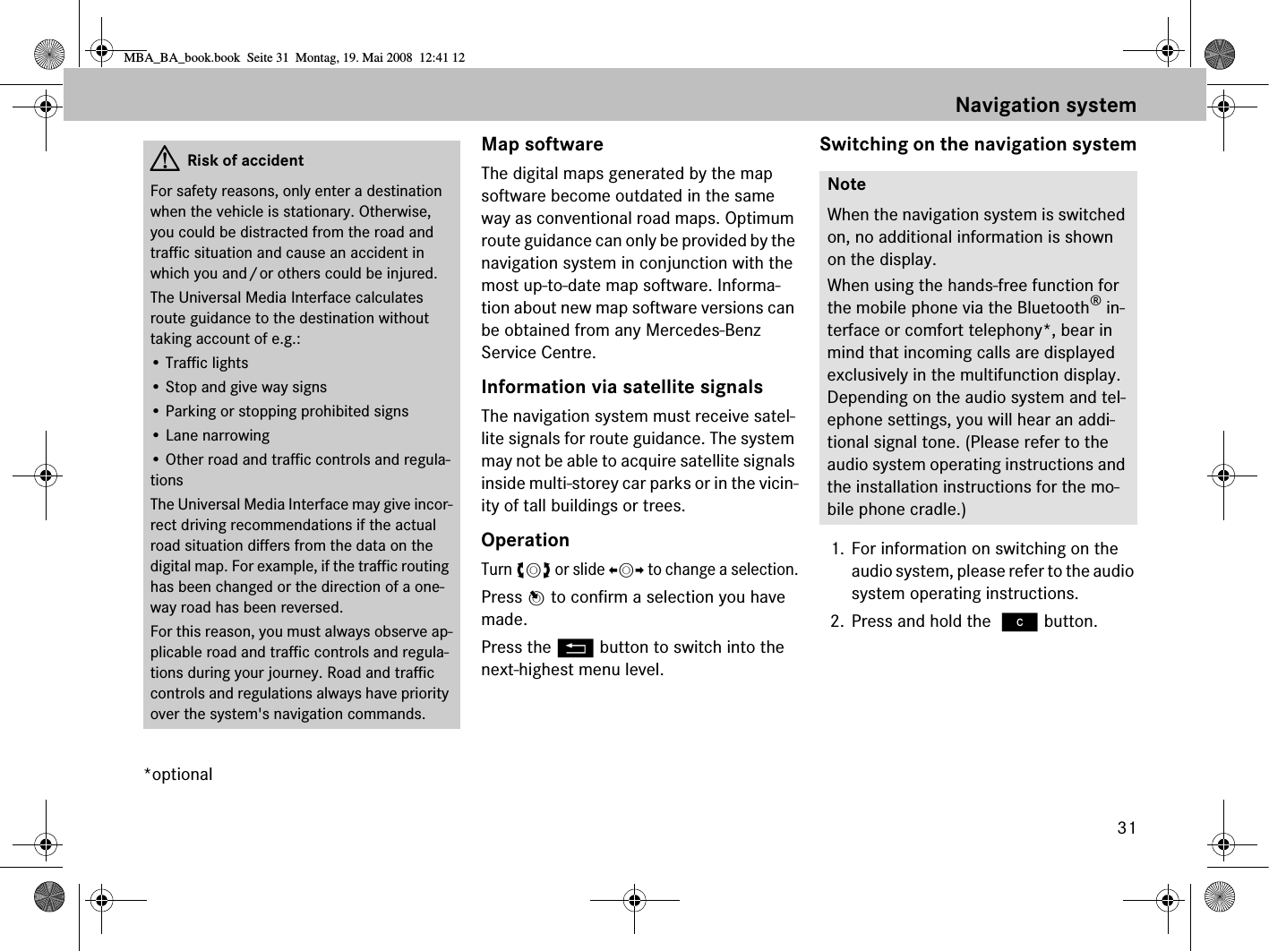 31*optionalMap softwareThe digital maps generated by the map software become outdated in the same way as conventional road maps. Optimum route guidance can only be provided by the navigation system in conjunction with the most up-to-date map software. Informa-tion about new map software versions can be obtained from any Mercedes-Benz Service Centre.Information via satellite signalsThe navigation system must receive satel-lite signals for route guidance. The system may not be able to acquire satellite signals inside multi-storey car parks or in the vicin-ity of tall buildings or trees.OperationTurn ymz or slide omp to change a selection.Press n to confirm a selection you have made.Press the L button to switch into the next-highest menu level.Switching on the navigation system1. For information on switching on the audio system, please refer to the audio system operating instructions.2. Press and hold the ì button.GRisk of accidentFor safety reasons, only enter a destination when the vehicle is stationary. Otherwise, you could be distracted from the road and traffic situation and cause an accident in which you and/or others could be injured.The Universal Media Interface calculates route guidance to the destination without taking account of e.g.:• Traffic lights• Stop and give way signs• Parking or stopping prohibited signs• Lane narrowing• Other road and traffic controls and regula-tionsThe Universal Media Interface may give incor-rect driving recommendations if the actual road situation differs from the data on the digital map. For example, if the traffic routing has been changed or the direction of a one-way road has been reversed.For this reason, you must always observe ap-plicable road and traffic controls and regula-tions during your journey. Road and traffic controls and regulations always have priority over the system&apos;s navigation commands.NoteWhen the navigation system is switched on, no additional information is shown on the display.When using the hands-free function for the mobile phone via the Bluetooth® in-terface or comfort telephony*, bear in mind that incoming calls are displayed exclusively in the multifunction display. Depending on the audio system and tel-ephone settings, you will hear an addi-tional signal tone. (Please refer to the audio system operating instructions and the installation instructions for the mo-bile phone cradle.)Navigation systemMBA_BA_book.book  Seite 31  Montag, 19. Mai 2008  12:41 12