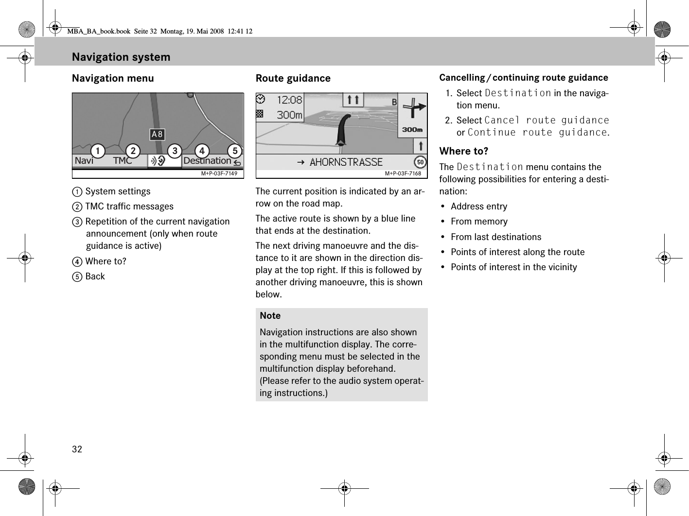 32Navigation menu1 System settings 2 TMC traffic messages 3 Repetition of the current navigation announcement (only when route guidance is active)4 Where to? 5 BackRoute guidanceThe current position is indicated by an ar-row on the road map.The active route is shown by a blue line that ends at the destination.The next driving manoeuvre and the dis-tance to it are shown in the direction dis-play at the top right. If this is followed by another driving manoeuvre, this is shown below.Cancelling/continuing route guidance1. Select Destination in the naviga-tion menu.2. Select Cancel route guidance or Continue route guidance.Where to?The Destination menu contains the following possibilities for entering a desti-nation:• Address entry• From memory• From last destinations• Points of interest along the route• Points of interest in the vicinityA8DestinationTMCNavi 1 2 3 4 5M+P-03F-7149NoteNavigation instructions are also shown in the multifunction display. The corre-sponding menu must be selected in the multifunction display beforehand. (Please refer to the audio system operat-ing instructions.)M+P-03F-7168Navigation systemMBA_BA_book.book  Seite 32  Montag, 19. Mai 2008  12:41 12