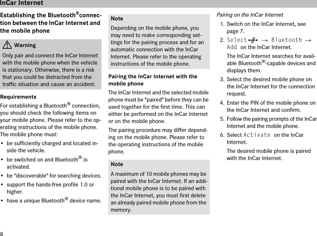 8Establishing the Bluetooth®connec-tion between the InCar Internet and the mobile phoneRequirementsFor establishing a Bluetooth® connection, you should check the following items on your mobile phone. Please refer to the op-erating instructions of the mobile phone. The mobile phone must:• be sufficiently charged and located in-side the vehicle.• be switched on and Bluetooth® is activated. • be &quot;discoverable&quot; for searching devices.• support the hands-free profile 1.0 or higher.• have a unique Bluetooth® device name.Pairing the InCar Internet with the mobile phoneThe InCar Internet and the selected mobile phone must be &quot;paired&quot; before they can be used together for the first time. This can either be performed on the InCar Internet or on the mobile phone.The pairing procedure may differ depend-ing on the mobile phone. Please refer to the operating instructions of the mobile phone.Pairing on the InCar Internet1. Switch on the InCar Internet, see page 7.2.Select  씮 Bluetooth 씮 Add on the InCar Internet.The InCar Internet searches for avail-able Bluetooth®-capable devices and displays them.3. Select the desired mobile phone on the InCar Internet for the connection request.4. Enter the PIN of the mobile phone on the InCar Internet and confirm.5. Follow the pairing prompts of the InCar Internet and the mobile phone.6. Select Activate on the InCar Internet.The desired mobile phone is paired with the InCar Internet. GWarningOnly pair and connect the InCar Internet with the mobile phone when the vehicle is stationary. Otherwise, there is a risk that you could be distracted from the traffic situation and cause an accident.NoteDepending on the mobile phone, you may need to make corresponding set-tings for the pairing process and for an automatic connection with the InCar Internet. Please refer to the operating instructions of the mobile phone.NoteA maximum of 10 mobile phones may be paired with the InCar Internet. If an addi-tional mobile phone is to be paired with the InCar Internet, you must first delete an already paired mobile phone from the memory.InCar Internet