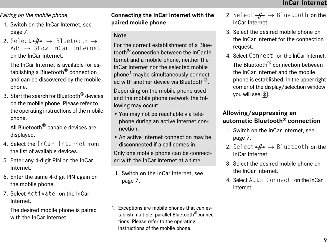 9Pairing on the mobile phone1. Switch on the InCar Internet, see page 7.2.Select  씮 Bluetooth 씮 Add 씮 Show InCar Internet on the InCar Internet.The InCar Internet is available for es-tablishing a Bluetooth® connection and can be discovered by the mobile phone.3. Start the search for Bluetooth® devices on the mobile phone. Please refer to the operating instructions of the mobile phone.All Bluetooth®-capable devices are displayed.4. Select the InCar Internet from the list of available devices.5. Enter any 4-digit PIN on the InCar Internet.6. Enter the same 4-digit PIN again on the mobile phone.7. Select Activate on the InCar Internet.The desired mobile phone is paired with the InCar Internet.Connecting the InCar Internet with the paired mobile phone1. Switch on the InCar Internet, see page 7.1. Exceptions are mobile phones that can es-tablish multiple, parallel Bluetooth®connec-tions. Please refer to the operating instructions of the mobile phone.2.Select  씮 Bluetooth on the InCar Internet.3. Select the desired mobile phone on the InCar Internet for the connection request.4. Select Connect on the InCar Internet.The Bluetooth® connection between the InCar Internet and the mobile phone is established. In the upper right corner of the display/selection window you will see  .Allowing/suppressing an automatic Bluetooth® connection1. Switch on the InCar Internet, see page 7.2.Select  씮 Bluetooth on the InCar Internet.3. Select the desired mobile phone on the InCar Internet.4. Select Auto Connect on the InCar Internet.NoteFor the correct establishment of a Blue-tooth® connection between the InCar In-ternet and a mobile phone, neither the InCar Internet nor the selected mobile phone1 maybe simultaneously connect-ed with another device via Bluetooth®.Depending on the mobile phone used and the mobile phone network the fol-lowing may occur:• You may not be reachable via tele-phone during an active Internet con-nection.• An active Internet connection may be disconnected if a call comes in.Only one mobile phone can be connect-ed with the InCar Internet at a time.InCar Internet