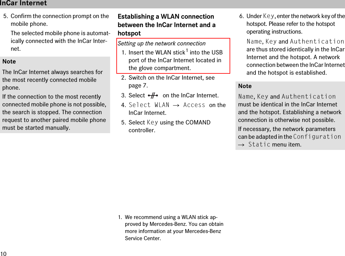 105. Confirm the connection prompt on the mobile phone.The selected mobile phone is automat-ically connected with the InCar Inter-net.Establishing a WLAN connection between the InCar Internet and a hotspotSetting up the network connection1. Insert the WLAN stick1 into the USB port of the InCar Internet located in the glove compartment.2. Switch on the InCar Internet, see page 7.3. Select  on the InCar Internet.4.Select WLAN 씮 Access on the InCar Internet.5. Select Key using the COMAND controller.6. Under Key, enter the network key of the hotspot. Please refer to the hotspot operating instructions.Name, Key and Authentication are thus stored identically in the InCar Internet and the hotspot. A network connection between the InCar Internet and the hotspot is established.NoteThe InCar Internet always searches for the most recently connected mobile phone. If the connection to the most recently connected mobile phone is not possible, the search is stopped. The connection request to another paired mobile phone must be started manually.1. We recommend using a WLAN stick ap-proved by Mercedes-Benz. You can obtain more information at your Mercedes-Benz Service Center.NoteName, Key and Authentication must be identical in the InCar Internet and the hotspot. Establishing a network connection is otherwise not possible.If necessary, the network parameters can be adapted in the Configuration 씮 Static menu item.InCar Internet