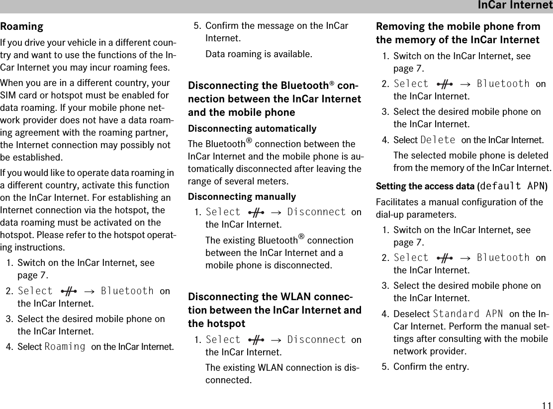 11RoamingIf you drive your vehicle in a different coun-try and want to use the functions of the In-Car Internet you may incur roaming fees. When you are in a different country, your SIM card or hotspot must be enabled for data roaming. If your mobile phone net-work provider does not have a data roam-ing agreement with the roaming partner, the Internet connection may possibly not be established. If you would like to operate data roaming in a different country, activate this function on the InCar Internet. For establishing an Internet connection via the hotspot, the data roaming must be activated on the hotspot. Please refer to the hotspot operat-ing instructions.1. Switch on the InCar Internet, see page 7.2.Select  씮 Bluetooth on the InCar Internet.3. Select the desired mobile phone on the InCar Internet.4. Select Roaming on the InCar Internet.5. Confirm the message on the InCar Internet.Data roaming is available.Disconnecting the Bluetooth® con-nection between the InCar Internet and the mobile phoneDisconnecting automaticallyThe Bluetooth® connection between the InCar Internet and the mobile phone is au-tomatically disconnected after leaving the range of several meters.Disconnecting manually1.Select  씮 Disconnect on the InCar Internet.The existing Bluetooth® connection between the InCar Internet and a mobile phone is disconnected.Disconnecting the WLAN connec-tion between the InCar Internet and the hotspot1.Select  씮 Disconnect on the InCar Internet.The existing WLAN connection is dis-connected.Removing the mobile phone from the memory of the InCar Internet1. Switch on the InCar Internet, see page 7.2.Select  씮 Bluetooth on the InCar Internet.3. Select the desired mobile phone on the InCar Internet.4. Select Delete on the InCar Internet.The selected mobile phone is deleted from the memory of the InCar Internet.Setting the access data (default APN)Facilitates a manual configuration of the dial-up parameters.1. Switch on the InCar Internet, see page 7.2.Select  씮 Bluetooth on the InCar Internet.3. Select the desired mobile phone on the InCar Internet.4. Deselect Standard APN on the In-Car Internet. Perform the manual set-tings after consulting with the mobile network provider.5. Confirm the entry.InCar Internet