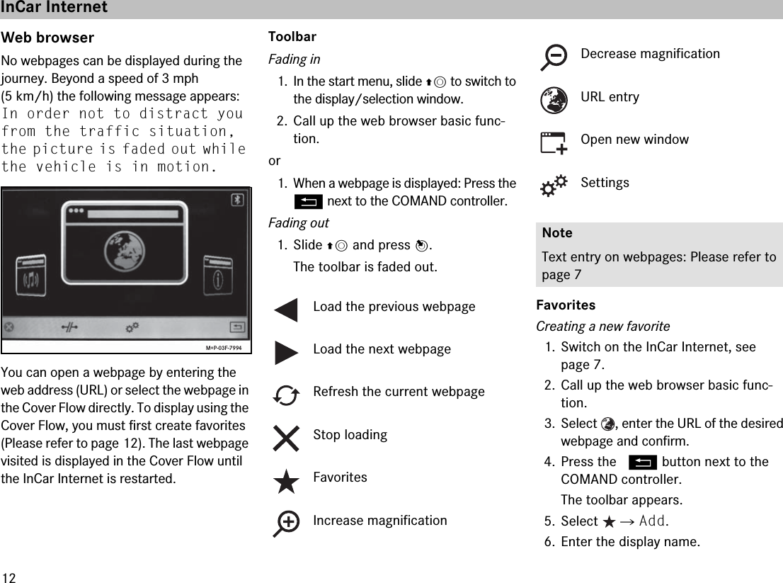 12Web browserNo webpages can be displayed during the journey. Beyond a speed of 3 mph (5 km/h) the following message appears: In order not to distract you from the traffic situation, the picture is faded out while the vehicle is in motion.You can open a webpage by entering the web address (URL) or select the webpage in the Cover Flow directly. To display using the Cover Flow, you must first create favorites (Please refer to page 12). The last webpage visited is displayed in the Cover Flow until the InCar Internet is restarted.ToolbarFading in1. In the start menu, slide qm to switch to the display/selection window.2. Call up the web browser basic func-tion.or1. When a webpage is displayed: Press the L next to the COMAND controller.Fading out1. Slide qm and press n.The toolbar is faded out.FavoritesCreating a new favorite1. Switch on the InCar Internet, see page 7.2. Call up the web browser basic func-tion.3. Select  , enter the URL of the desired webpage and confirm.4. Press the  L button next to the COMAND controller.The toolbar appears.5. Select  씮 Add.6. Enter the display name.M+P-03F-7994Load the previous webpageLoad the next webpageRefresh the current webpageStop loadingFavoritesIncrease magnificationDecrease magnificationURL entryOpen new windowSettingsNoteText entry on webpages: Please refer to page 7InCar Internet