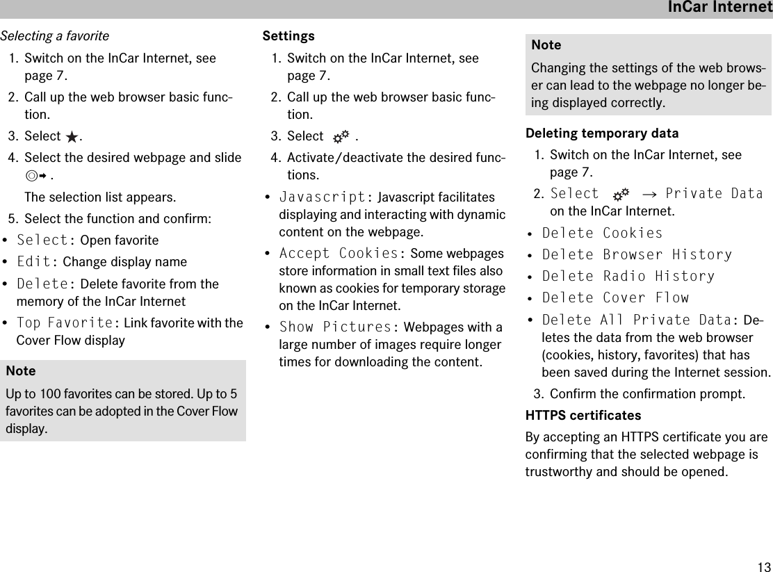13Selecting a favorite1. Switch on the InCar Internet, see page 7.2. Call up the web browser basic func-tion.3. Select .4. Select the desired webpage and slide mp .The selection list appears.5. Select the function and confirm:•Select: Open favorite•Edit: Change display name•Delete: Delete favorite from the memory of the InCar Internet•Top Favorite: Link favorite with the Cover Flow displaySettings1. Switch on the InCar Internet, see page 7.2. Call up the web browser basic func-tion.3. Select .4. Activate/deactivate the desired func-tions.•Javascript: Javascript facilitates displaying and interacting with dynamic content on the webpage.•Accept Cookies: Some webpages store information in small text files also known as cookies for temporary storage on the InCar Internet.•Show Pictures: Webpages with a large number of images require longer times for downloading the content.Deleting temporary data1. Switch on the InCar Internet, see page 7.2.Select  씮 Private Data on the InCar Internet.• Delete Cookies• Delete Browser History• Delete Radio History• Delete Cover Flow•Delete All Private Data: De-letes the data from the web browser (cookies, history, favorites) that has been saved during the Internet session.3. Confirm the confirmation prompt.HTTPS certificatesBy accepting an HTTPS certificate you are confirming that the selected webpage is trustworthy and should be opened.NoteUp to 100 favorites can be stored. Up to 5 favorites can be adopted in the Cover Flow display.NoteChanging the settings of the web brows-er can lead to the webpage no longer be-ing displayed correctly.InCar Internet