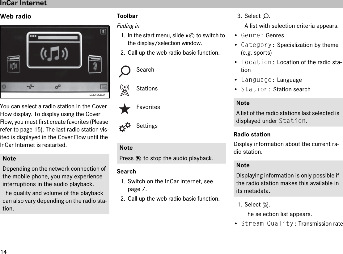 14Web radioYou can select a radio station in the Cover Flow display. To display using the Cover Flow, you must first create favorites (Please refer to page 15). The last radio station vis-ited is displayed in the Cover Flow until the InCar Internet is restarted.ToolbarFading in1. In the start menu, slide qm to switch to the display/selection window.2. Call up the web radio basic function.Search1. Switch on the InCar Internet, see page 7.2. Call up the web radio basic function.3. Select .A list with selection criteria appears.•Genre: Genres•Category: Specialization by theme (e.g. sports)•Location: Location of the radio sta-tion•Language: Language•Station: Station search Radio stationDisplay information about the current ra-dio station.1. Select .The selection list appears.•Stream Quality: Transmission rateNoteDepending on the network connection of the mobile phone, you may experience interruptions in the audio playback.The quality and volume of the playback can also vary depending on the radio sta-tion.M+P-03F-8005SearchStationsFavoritesSettingsNotePress n to stop the audio playback.NoteA list of the radio stations last selected is displayed under Station.NoteDisplaying information is only possible if the radio station makes this available in its metadata.InCar Internet