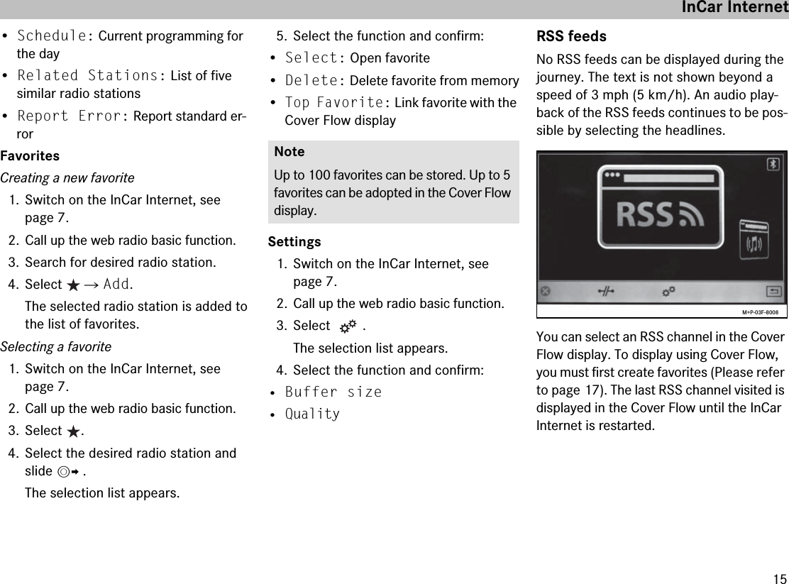 15•Schedule: Current programming for the day•Related Stations: List of five similar radio stations•Report Error: Report standard er-rorFavoritesCreating a new favorite1. Switch on the InCar Internet, see page 7.2. Call up the web radio basic function.3. Search for desired radio station.4. Select  씮 Add.The selected radio station is added to the list of favorites.Selecting a favorite1. Switch on the InCar Internet, see page 7.2. Call up the web radio basic function.3. Select .4. Select the desired radio station and slide mp .The selection list appears.5. Select the function and confirm:•Select: Open favorite•Delete: Delete favorite from memory•Top Favorite: Link favorite with the Cover Flow displaySettings1. Switch on the InCar Internet, see page 7.2. Call up the web radio basic function.3. Select .The selection list appears.4. Select the function and confirm:• Buffer size• QualityRSS feedsNo RSS feeds can be displayed during the journey. The text is not shown beyond a speed of 3 mph (5 km/h). An audio play-back of the RSS feeds continues to be pos-sible by selecting the headlines.You can select an RSS channel in the Cover Flow display. To display using Cover Flow, you must first create favorites (Please refer to page 17). The last RSS channel visited is displayed in the Cover Flow until the InCar Internet is restarted.NoteUp to 100 favorites can be stored. Up to 5 favorites can be adopted in the Cover Flow display.M+P-03F-8008InCar Internet