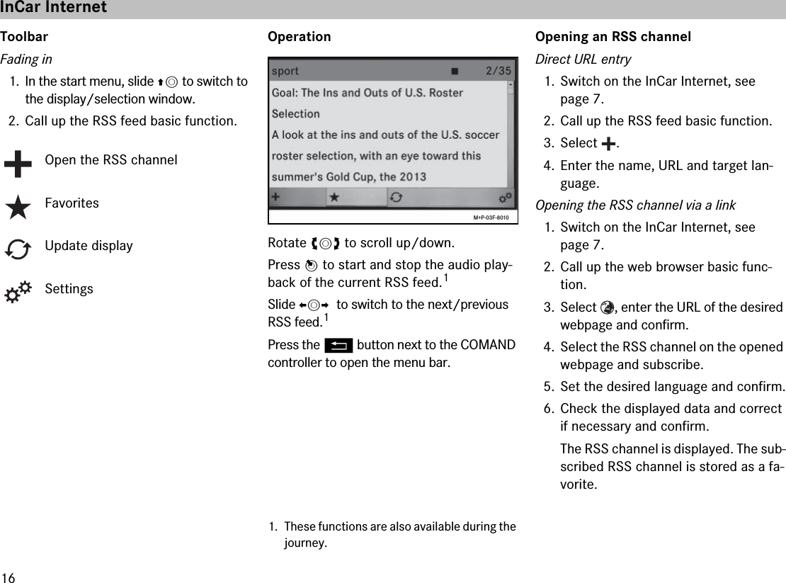 16ToolbarFading in1. In the start menu, slide qm to switch to the display/selection window.2. Call up the RSS feed basic function.OperationRotate ymz to scroll up/down.Press n to start and stop the audio play-back of the current RSS feed.1Slide omp  to switch to the next/previous RSS feed.1Press the L button next to the COMAND controller to open the menu bar.Opening an RSS channelDirect URL entry1. Switch on the InCar Internet, see page 7.2. Call up the RSS feed basic function.3. Select .4. Enter the name, URL and target lan-guage.Opening the RSS channel via a link1. Switch on the InCar Internet, see page 7.2. Call up the web browser basic func-tion.3. Select  , enter the URL of the desired webpage and confirm.4. Select the RSS channel on the opened webpage and subscribe.5. Set the desired language and confirm.6. Check the displayed data and correct if necessary and confirm.The RSS channel is displayed. The sub-scribed RSS channel is stored as a fa-vorite.Open the RSS channelFavoritesUpdate displaySettings1. These functions are also available during the journey.M+P-03F-8010InCar Internet