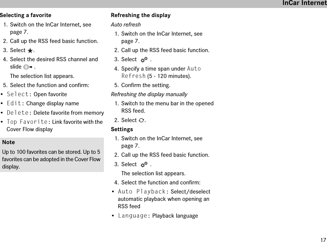 17Selecting a favorite1. Switch on the InCar Internet, see page 7.2. Call up the RSS feed basic function.3. Select .4. Select the desired RSS channel and slide mp .The selection list appears.5. Select the function and confirm:•Select: Open favorite•Edit: Change display name•Delete: Delete favorite from memory•Top Favorite: Link favorite with the Cover Flow displayRefreshing the displayAuto refresh1. Switch on the InCar Internet, see page 7.2. Call up the RSS feed basic function.3. Select .4. Specify a time span under Auto Refresh (5 - 120 minutes).5. Confirm the setting.Refreshing the display manually1. Switch to the menu bar in the opened RSS feed.2. Select .Settings1. Switch on the InCar Internet, see page 7.2. Call up the RSS feed basic function.3. Select .The selection list appears.4. Select the function and confirm:•Auto Playback: Select/deselect automatic playback when opening an RSS feed•Language: Playback languageNoteUp to 100 favorites can be stored. Up to 5 favorites can be adopted in the Cover Flow display.InCar Internet