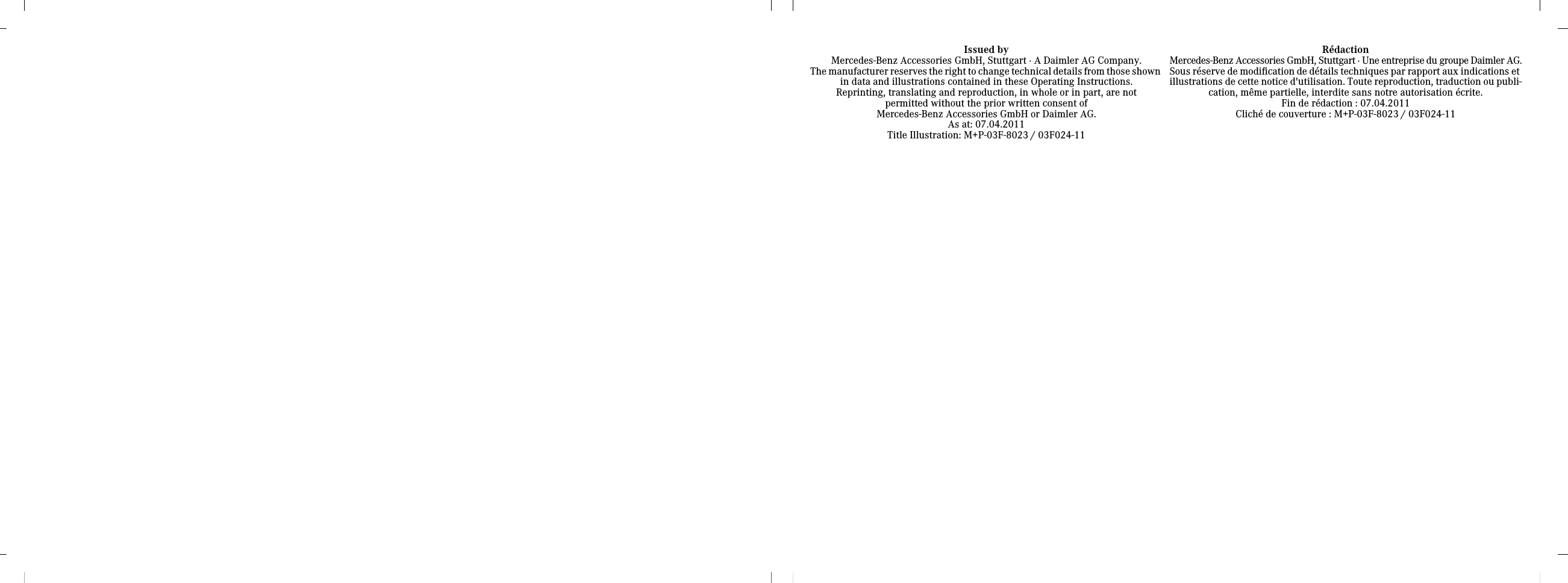 Issued byMercedes-Benz Accessories GmbH, Stuttgart · A Daimler AG Company.The manufacturer reserves the right to change technical details from those shown in data and illustrations contained in these Operating Instructions.Reprinting, translating and reproduction, in whole or in part, are notpermitted without the prior written consent of Mercedes-Benz Accessories GmbH or Daimler AG.As at: 07.04.2011Title Illustration: M+P-03F-8023 / 03F024-11RédactionMercedes-Benz Accessories GmbH, Stuttgart · Une entreprise du groupe Daimler AG.Sous réserve de modification de détails techniques par rapport aux indications et illustrations de cette notice d&apos;utilisation. Toute reproduction, traduction ou publi-cation, même partielle, interdite sans notre autorisation écrite.Fin de rédaction : 07.04.2011Cliché de couverture : M+P-03F-8023 / 03F024-11