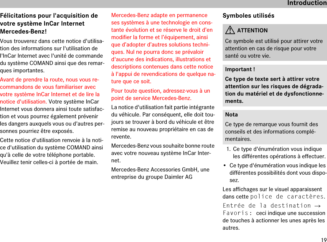 19IntroductionFélicitations pour l&apos;acquisition de votre système InCar Internet Mercedes-Benz!Vous trouverez dans cette notice d&apos;utilisa-tion des informations sur l&apos;utilisation de l&apos;InCar Internet avec l&apos;unité de commande du système COMAND ainsi que des remar-ques importantes.Avant de prendre la route, nous vous re-commandons de vous familiariser avec votre système InCar Internet et de lire la notice d&apos;utilisation. Votre système InCar Internet vous donnera ainsi toute satisfac-tion et vous pourrez également prévenir les dangers auxquels vous ou d&apos;autres per-sonnes pourriez être exposés.Cette notice d&apos;utilisation renvoie à la noti-ce d&apos;utilisation du système COMAND ainsi qu&apos;à celle de votre téléphone portable. Veuillez tenir celles-ci à portée de main.Mercedes-Benz adapte en permanence ses systèmes à une technologie en cons-tante évolution et se réserve le droit d’en modifier la forme et l’équipement, ainsi que d’adopter d’autres solutions techni-ques. Nul ne pourra donc se prévaloir d&apos;aucune des indications, illustrations et descriptions contenues dans cette notice à l&apos;appui de revendications de quelque na-ture que ce soit.Pour toute question, adressez-vous à un point de service Mercedes-Benz.La notice d&apos;utilisation fait partie intégrante du véhicule. Par conséquent, elle doit tou-jours se trouver à bord du véhicule et être remise au nouveau propriétaire en cas de revente.Mercedes-Benz vous souhaite bonne route avec votre nouveau système InCar Inter-net.Mercedes-Benz Accessories GmbH, une entreprise du groupe Daimler AGSymboles utilisés1. Ce type d&apos;énumération vous indique les différentes opérations à effectuer.• Ce type d&apos;énumération vous indique les différentes possibilités dont vous dispo-sez.Les affichages sur le visuel apparaissent dans cette police de caractères.Entrée de la destination 씮 Favoris: ceci indique une succession de touches à actionner les unes après les autres.GATTENTIONCe symbole est utilisé pour attirer votre attention en cas de risque pour votre santé ou votre vie.Important !Ce type de texte sert à attirer votre attention sur les risques de dégrada-tion du matériel et de dysfonctionne-ments.NotaCe type de remarque vous fournit des conseils et des informations complé-mentaires.