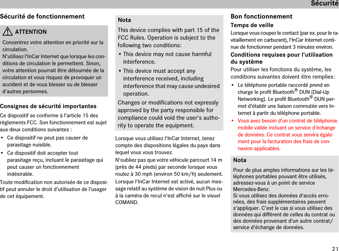 21SécuritéSécurité de fonctionnementConsignes de sécurité importantesCe dispositif se conforme à l’article 15 des  règlements FCC. Son fonctionnement est sujet aux deux conditions suivantes :• Ce dispositif ne peut pas causer de  parasitage nuisible.• Ce dispositif doit accepter tout  parasitage reçu, incluant le parasitage qui peut causer un fonctionnement  indésirable.Toute modification non autorisée de ce disposi-tif peut annuler le droit d’utilisation de l’usager de cet équipement.Lorsque vous utilisez l&apos;InCar Internet, tenez compte des dispositions légales du pays dans lequel vous vous trouvez.N&apos;oubliez pas que votre véhicule parcourt 14 m (près de 44 pieds) par seconde lorsque vous roulez à 30 mph (environ 50 km/h) seulement.Lorsque l&apos;InCar Internet est activé, aucun mes-sage relatif au système de vision de nuit Plus ou à la caméra de recul n&apos;est affiché sur le visuel COMAND. Bon fonctionnementTemps de veilleLorsque vous coupez le contact (par ex. pour le ra-vitaillement en carburant), l&apos;InCar Internet conti-nue de fonctionner pendant 3 minutes environ.Conditions requises pour l&apos;utilisation du systèmePour utiliser les fonctions du système, les conditions suivantes doivent être remplies :• Le téléphone portable raccordé prend en charge le profil Bluetooth® DUN (Dial-Up Networking). Le profil Bluetooth® DUN per-met d&apos;établir une liaison commutée vers In-ternet à partir du téléphone portable.• Vous avez besoin d&apos;un contrat de téléphonie mobile valide incluant un service d&apos;échange de données. Ce contrat vous servira égale-ment pour la facturation des frais de con-nexion applicables.GATTENTIONConcentrez votre attention en priorité sur la circulation.N&apos;utilisez l&apos;InCar Internet que lorsque les con-ditions de circulation le permettent. Sinon, votre attention pourrait être détournée de la circulation et vous risquez de provoquer un accident et de vous blesser ou de blesser d&apos;autres personnes.NotaThis device complies with part 15 of the FCC Rules. Operation is subject to the  following two conditions:• This device may not cause harmful  interference.• This device must accept any  interference received, including  interference that may cause undesired operation.Changes or modifications not expressly approved by the party responsible for  compliance could void the user&apos;s autho-rity to operate the equipment.NotaPour de plus amples informations sur les té-léphones portables pouvant être utilisés, adressez-vous à un point de service  Mercedes-Benz.Si vous utilisez des données d&apos;accès erro-nées, des frais supplémentaires peuvent s&apos;appliquer. C&apos;est le cas si vous utilisez des données qui diffèrent de celles du contrat ou des données provenant d&apos;un autre contrat/service d&apos;échange de données.