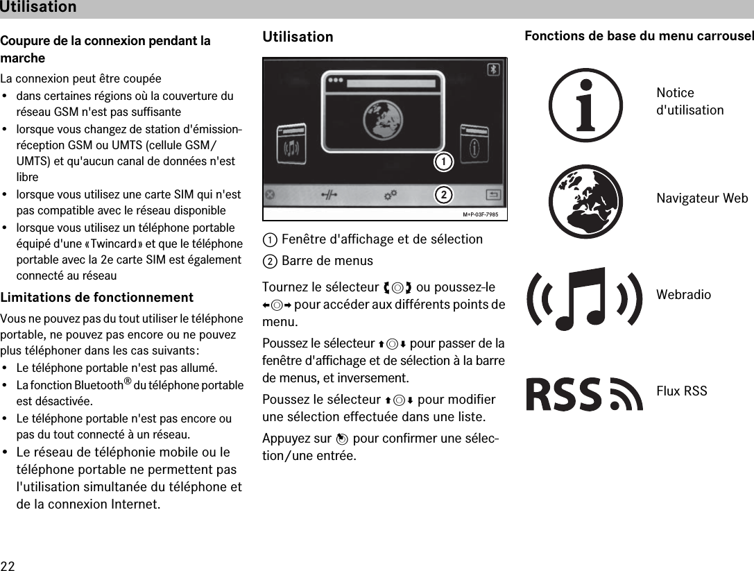 22Coupure de la connexion pendant la  marcheLa connexion peut être coupée• dans certaines régions où la couverture du  réseau GSM n&apos;est pas suffisante• lorsque vous changez de station d&apos;émission-réception GSM ou UMTS (cellule GSM/UMTS) et qu&apos;aucun canal de données n&apos;est  libre• lorsque vous utilisez une carte SIM qui n&apos;est pas compatible avec le réseau disponible• lorsque vous utilisez un téléphone portable équipé d&apos;une « Twincard » et que le téléphone portable avec la 2e carte SIM est également connecté au réseauLimitations de fonctionnementVous ne pouvez pas du tout utiliser le téléphone portable, ne pouvez pas encore ou ne pouvez plus téléphoner dans les cas suivants :• Le téléphone portable n&apos;est pas allumé.• La fonction Bluetooth® du téléphone portable est désactivée.• Le téléphone portable n&apos;est pas encore ou pas du tout connecté à un réseau.• Le réseau de téléphonie mobile ou le  téléphone portable ne permettent pas l&apos;utilisation simultanée du téléphone et de la connexion Internet.Utilisation1 Fenêtre d&apos;affichage et de sélection2 Barre de menusTournez le sélecteur ymz ou poussez-le omp pour accéder aux différents points de menu.Poussez le sélecteur qmr pour passer de la fenêtre d&apos;affichage et de sélection à la barre de menus, et inversement.Poussez le sélecteur qmr pour modifier une sélection effectuée dans une liste.Appuyez sur n pour confirmer une sélec-tion/une entrée.Fonctions de base du menu carrousel12M+P-03F-7985Notice  d&apos;utilisationNavigateur WebWebradioFlux RSSUtilisation