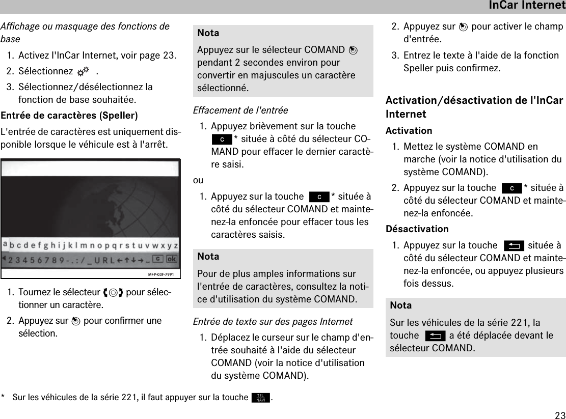 23Affichage ou masquage des fonctions de base1. Activez l&apos;InCar Internet, voir page 23.2. Sélectionnez  .3. Sélectionnez/désélectionnez la  fonction de base souhaitée.Entrée de caractères (Speller)L&apos;entrée de caractères est uniquement dis-ponible lorsque le véhicule est à l&apos;arrêt.1. Tournez le sélecteur ymz pour sélec-tionner un caractère.2. Appuyez sur n pour confirmer une  sélection.Effacement de l&apos;entrée1. Appuyez brièvement sur la touche ì* située à côté du sélecteur CO-MAND pour effacer le dernier caractè-re saisi.ou1. Appuyez sur la touche ì* située à côté du sélecteur COMAND et mainte-nez-la enfoncée pour effacer tous les caractères saisis.Entrée de texte sur des pages Internet1. Déplacez le curseur sur le champ d&apos;en-trée souhaité à l&apos;aide du sélecteur  COMAND (voir la notice d&apos;utilisation du système COMAND).2. Appuyez sur n pour activer le champ d&apos;entrée.3. Entrez le texte à l&apos;aide de la fonction Speller puis confirmez.Activation/désactivation de l&apos;InCar InternetActivation1. Mettez le système COMAND en  marche (voir la notice d&apos;utilisation du système COMAND).2. Appuyez sur la touche ì* située à côté du sélecteur COMAND et mainte-nez-la enfoncée.Désactivation1. Appuyez sur la touche L située à côté du sélecteur COMAND et mainte-nez-la enfoncée, ou appuyez plusieurs fois dessus.M+P-03F-7991NotaAppuyez sur le sélecteur COMAND n pendant 2 secondes environ pour  convertir en majuscules un caractère  sélectionné.NotaPour de plus amples informations sur l&apos;entrée de caractères, consultez la noti-ce d&apos;utilisation du système COMAND. NotaSur les véhicules de la série 221, la  touche L a été déplacée devant le sélecteur COMAND.InCar Internet* Sur les véhicules de la série 221, il faut appuyer sur la touche N.